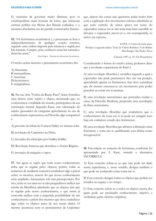 FILOSOFIA PARA O ENEM www.andersonpinho.com.br
E) maneiras de governar muito distintas, pois os
enciclopedistas eram homens de letras, que iniciavam
carreira política nas fileiras dos liberais exaltados, e o
monarca absolutista era do partido conservador francês.
15. “Os fenômenos econômicos (...) processam-se livre e
independentemente de qualquer coação exterior,
segundo uma ordem imposta pela natureza e regida por
leis naturais. Cumpre, pois, conhecer essas leis naturais e
deixá-las atuar.”
(Paul Hugon - História das Doutrinas Econômicas).
O trecho acima sintetiza o pensamento econômico dos
A) fisiocratas.
B mercantilistas.
C marxistas.
D keynesianos.
E marginalistas.
16. Na sua obra "Crítica da Razão Pura", Kant formulou
uma síntese entre sujeito e objeto, mostrando que, ao
conhecermos a realidade do mundo, participamos da sua
construção mental. Segundo Kant, esta valorização do
sujeito (possuidor de categorias apriorísticas) no ato de
conhecimento representou, na Filosofia, algo comparável
à
A) previsão da órbita do Cometa Halley no sistema solar.
B) revolução de Copérnico na Física.
C) invenção do telescópio por Galileu Galilei.
D) Revolução francesa que derrubou o Ancien Régime.
E) invenção da máquina a vapor.
17. Até agora se supôs que todo nosso conhecimento
tinha que se regular pelos objetos; porém, todas as
tentativas de mediante conceitos estabelecer algo a priori
sobre os mesmos, através do que nosso conhecimento
seria ampliado, fracassaram sob esta pressuposição. Por
isso, tente-se ver uma vez se não progredimos melhor nas
tarefas da Metafísica admitindo que os objetos têm que
se regular pelo nosso conhecimento, o que assim já
concorda melhor com a requerida possibilidade de um
conhecimento a priori dos mesmos que deve estabelecer
algo sobre os objetos antes de nos serem dados. O
mesmo aconteceu com os pensamentos de Copérnico
que, depois das coisas não quererem andar muito bem
com a explicação dos movimentos celestes admitindo-se
que todo exército de astros girava em torno do
espectador, tentou ver se não seria mais bem-sucedido se
deixasse o espectador mover-se e, em contrapartida, os
astros em repouso.
KANT, I. Crítica da razão pura.
Prefácio à segunda edição. Trad. de Valério Rohden e Udo Baldur
Moosburger. São Paulo: Nova
Cultural, 1987, p. 14. (Os Pensadores)
Considerando a leitura do trecho acima, podemos dizer
que a revolução copernicana de Kant é
A) uma revolução filosófica e científica segundo a qual o
espectador não pode permanecer fixo em sua posição,
aprendendo apenas os fenômenos, mas deve considerar
que ele mesmo encontra-se em movimento para poder
perceber as coisas em si mesmas.
B) uma revolução astronômica que pretendeu mudar o
curso da Filosofia Moderna, propondo uma reavaliação
da física newtoniana.
C) uma revolução filosófica que estabeleceu que o
conhecimento da coisa em si só pode ser atingido caso
haja um cuidadoso estudo dos fenômenos.
D) uma revolução filosófica que afirmou a distinção entre
fenômeno e coisa em si, qualificando esta última como
incognoscível.
18. Em relação ao conceito de fenômeno, conforme foi
apresentado por I. Kant, assinale a alternativa
INCORRETA.
A) Este conceito refere-se ao que não pode ser dado
numa experiência, e, nesse sentido, designa também o
que pode ser conhecido como coisa em si.
B) Este conceito designa todos os objetos que podem ser
intuídos no espaço e no tempo.
C) Este conceito refere-se a todos os objetos acerca dos
quais pode ser produzido conhecimento objetivo e
verdadeiro pelas ciências empíricas.
Página | 16
 