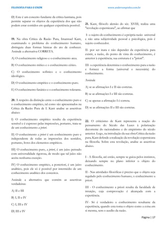 FILOSOFIA PARA O ENEM www.andersonpinho.com.br
D) Este é um conceito fundante da crítica kantiana, pois
permite separar os objetos da experiência dos que não
podem estar contidos em qualquer experiência possível.
19. Na obra Crítica da Razão Pura, Imannuel Kant,
examinando o problema do conhecimento humano,
distinguiu duas formas básicas do ato de conhecer.
Assinale a alternativa CORRETA.
A) O conhecimento religioso e o conhecimento ateu.
B) O conhecimento mítico e o conhecimento cético.
C) O conhecimento sofístico e o conhecimento
ideológico.
D) O conhecimento empírico e o conhecimento puro.
E) O conhecimento fanático e o conhecimento tolerante.
20. A respeito da distinção entre o conhecimento puro e
o conhecimento empírico, tal como são apresentados na
Crítica da Razão Pura de I. Kant analise as assertivas
abaixo:
I) O conhecimento empírico resulta da experiência
sensível e é expresso pelas impressões, portanto, trata-se
de um conhecimento a priori.
II) O conhecimento a priori é um conhecimento puro e
independente de todas as impressões dos sentidos,
portanto, livres dos elementos empíricos.
III) O conhecimento puro, a priori, é um juízo pensado
com universalidade rigorosa, de modo que tal juízo não
aceita nenhuma exceção.
IV) O conhecimento empírico, a posteriori, é um juízo
analítico, pois ele só é possível por intermédio de um
conhecimento analítico dos conceitos.
Assinale a alternativa que contém as assertivas
verdadeiras:
A) II e III
B) I, II e IV
C) I, III e IV
D) III e IV
21. Kant, filósofo alemão do séc. XVIII, realiza uma
"revolução copernicana", ao afirmar que
I- o sujeito do conhecimento é a própria razão universal
e não uma subjetividade pessoal e psicológica, pois é
sujeito conhecedor.
II- por ser inata e não depender da experiência para
existir, a razão, do ponto de vista do conhecimento, é
anterior à experiência; sua estrutura é a "priori".
III- a experiência determina o conhecimento para a razão
e fornece a forma (universal e necessária) do
conhecimento.
Assinale
A) se as afirmações I e II são corretas.
B) se as afirmações I e III são corretas.
C) se apenas a afirmação I é correta.
D) se as afirmações II e III são corretas.
22. O criticismo de Kant representa a reação do
pensamento do Século das Luzes à polarização
decorrente do racionalismo e do empirismo do século
anterior. Logo, na introdução da sua obra Crítica da razão
pura, Kant defende a realização da revolução copernicana
na filosofia. Sobre esta revolução, analise as assertivas
abaixo.
I - A filosofia, até então, sempre se guiou pelos instintos,
deixando sempre no plano inferior o objeto do
conhecimento.
II - Nas atividades filosóficas é preciso que o objeto seja
regulado pelo conhecimento humano, o conhecimento a
priori.
III - O conhecimento a priori resulta da faculdade de
intuição, cuja comprovação é alcançada com a
experiência.
IV- Só é verdadeiro o conhecimento resultante da
experiência, quando esta toma o objeto como a coisa em
si mesma, sem o auxílio da razão.
Página | 17
 