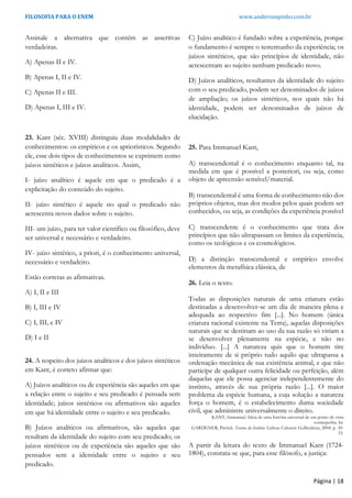 FILOSOFIA PARA O ENEM www.andersonpinho.com.br
Assinale a alternativa que contém as assertivas
verdadeiras.
A) Apenas II e IV.
B) Apenas I, II e IV.
C) Apenas II e III.
D) Apenas I, III e IV.
23. Kant (séc. XVIII) distinguiu duas modalidades de
conhecimentos: os empíricos e os apriorísticos. Segundo
ele, esse dois tipos de conhecimentos se exprimem como
juízos sintéticos e juízos analíticos. Assim,
I- juízo analítico é aquele em que o predicado é a
explicitação do conteúdo do sujeito.
II- juízo sintético é aquele no qual o predicado não
acrescenta novos dados sobre o sujeito.
III- um juízo, para ter valor científico ou filosófico, deve
ser universal e necessário e verdadeiro.
IV- juízo sintético, a priori, é o conhecimento universal,
necessário e verdadeiro.
Estão corretas as afirmativas.
A) I, II e III
B) I, III e IV
C) I, III, e IV
D) I e II
24. A respeito dos juízos analíticos e dos juízos sintéticos
em Kant, é correto afirmar que:
A) Juízos analíticos ou de experiência são aqueles em que
a relação entre o sujeito e seu predicado é pensada sem
identidade; juízos sintéticos ou afirmativos são aqueles
em que há identidade entre o sujeito e seu predicado.
B) Juízos analíticos ou afirmativos, são aqueles que
resultam da identidade do sujeito com seu predicado; os
juízos sintéticos ou de experiência são aqueles que são
pensados sem a identidade entre o sujeito e seu
predicado.
C) Juízo analítico é fundado sobre a experiência, porque
o fundamento é sempre o testemunho da experiência; os
juízos sintéticos, que são princípios de identidade, não
acrescentam ao sujeito nenhum predicado novo.
D) Juízos analíticos, resultantes da identidade do sujeito
com o seu predicado, podem ser denominados de juízos
de ampliação; os juízos sintéticos, nos quais não há
identidade, podem ser denominados de juízos de
elucidação.
25. Para Immanuel Kant,
A) transcendental é o conhecimento enquanto tal, na
medida em que é possível a posteriori, ou seja, como
objeto de apreensão sensível/material.
B) transcendental é uma forma de conhecimento não dos
próprios objetos, mas dos modos pelos quais podem ser
conhecidos, ou seja, as condições da experiência possível
C) transcendente é o conhecimento que trata dos
princípios que não ultrapassam os limites da experiência,
como os teológicos e os cosmológicos.
D) a distinção transcendental e empírico envolve
elementos da metafísica clássica, de
26. Leia o texto.
Todas as disposições naturais de uma criatura estão
destinadas a desenvolver-se um dia de maneira plena e
adequada ao respectivo fim [...]. No homem (única
criatura racional existente na Terra), aquelas disposições
naturais que se destinam ao uso da sua razão só viriam a
se desenvolver plenamente na espécie, e não no
indivíduo. [...] A natureza quis que o homem tire
inteiramente de si próprio tudo aquilo que ultrapassa a
ordenação mecânica de sua existência animal, e que não
participe de qualquer outra felicidade ou perfeição, além
daquelas que ele possa agenciar independentemente do
instinto, através de sua própria razão [...]. O maior
problema da espécie humana, a cuja solução a natureza
força o homem, é o estabelecimento duma sociedade
civil, que administre universalmente o direito.
KANT, Immanuel. Ideia de uma história universal de um ponto de vista
cosmopolita. In:
GARDENER, Patrick. Teorias da história. Lisboa: Calouste Gulbenkian, 2004. p. 30-
33.
A partir da leitura do texto de Immanuel Kant (1724-
1804), constata-se que, para esse filósofo, a justiça:
Página | 18
 