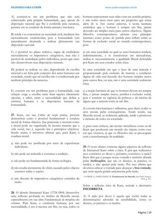 FILOSOFIA PARA O ENEM www.andersonpinho.com.br
A) constitui-se em um problema que não será
solucionado pela própria humanidade, que, apesar da
disposição racional que lhe é conferida pela natureza,
persiste em se conduzir de forma animal e mecânica.
B) tende a se concretizar na sociedade civil, mediante leis
racionalmente estabelecidas, pois a humanidade está
naturalmente destinada a realizar plenamente sua
disposição racional.
C) é possível no plano coletivo, capaz de estabelecer
racionalmente os imperativos categóricos, mas não é
passível de assimilação pelos indivíduos, posto que estes
não desenvolvem suas disposições naturais.
D) poderá se realizar ou não, dependendo da escolha
racional a ser feita pelo conjunto dos seres humanos em
sociedade, sendo que tal escolha não é condicionada por
nenhum princípio da natureza.
E) consiste em um problema para a humanidade, cuja
solução exige a escolha entre duas opções claramente
opostas, a saber, entre a racionalidade que define a
essência humana e as disposições naturais da
humanidade.
27. Kant, em sua Crítica da razão prática, procura
demonstrar como é possível fundamentar a conduta
moral de forma objetiva. Sua pretensão é mostrar como
a moral pode ser organizada da mesma maneira que a
vida social, isto é, segundo leis e princípios objetivos.
Sendo assim, é incorreto afirmar que, para Kant, a
conduta moral:
a) não pode ser justificada por meio de experiências
individuais.
b) não pode ser reduzida a costumes e tradição.
c) não pode ser fundamentada de forma teológica.
d) não resulta meramente do efeito causado pelos objetos
externos sobre o sujeito.
e) não decorre de imperativos categóricos extraídos da
razão.
28. O alemão Immanuel Kant (1724-1804) desenvolve
uma reflexão profunda no âmbito da filosofia moral,
especialmente em sua obra Fundamentação da metafísica dos
costumes. Para Kant, a existência humana, por sua
racionalidade, é em si mesma um fim, ou seja, todos os
homens representam suas vidas com um sentido próprio,
e não como mero meio para um propósito que esteja
além de si. Em outras palavras, a teoria kantiana
estabelece que o homem é sempre um fim, jamais
devendo ser simples meio para outros objetivos. Alguns
filósofos contemporâneos adotam esse princípio
kantiano como ponto de partida para refletir sobre as
formas de exclusão social no mundo contemporâneo,
pois:
a) em uma sociedade na qual os seres humanos tendem,
indistintamente, a se transformar em mercadorias,
realiza-se necessariamente a igualdade liberal defendida
por Kant em seus estudos sobre ética.
b) uma sociedade em que o luxo de uma minoria é
proporcionado pela exclusão da maioria a condições
dignas de vida está fazendo dos homens simples meios
para outros fins, ou seja, não é uma sociedade realmente
ética.
c) a noção kantiana de que os homens devem ser sempre
fins, e jamais simples meios, justifica a exclusão social,
pois é somente na vigência da pobreza e da miséria de
alguns que a maioria torna-se um fim.
d) a teoria ética kantiana é utilitarista, quer dizer, avalia os
atos morais pelas consequências. Assim sendo, sua
filosofia moral, se realmente aplicada, tende a promover
a inclusão de todos na sociedade.
e) para esses críticos, são teorias metafísicas como as de
Kant que produzem um mundo tão injusto como esse
em que vivemos, já que os filósofos não se preocupam
com a transformação da realidade.
29. O texto abaixo comenta alguns aspectos da reflexão
de Immanuel Kant sobre a ética. E por que realizamos
atos contrários ao dever e, portanto, contrários à razão?
Kant dirá que é porque nossa vontade é também afetada
pelas inclinações, que são os desejos, as paixões, os
medos, e não apenas pela razão. Por isso afirma que
devemos educar a vontade para alcançar a boa vontade,
que seria aquela guiada unicamente pela razão.
COTRIM, G.; FERNANDES, M. Fundamentos de Filosofia. São Paulo: Saraiva,
2010. p. 301.
Sobre a reflexão ética de Kant, assinale a alternativa
INCORRETA.
A) A ação por dever é aquela que exclui todas as
determinações advindas da sensibilidade, como os
desejos, as paixões e os medos.
Página | 19
 