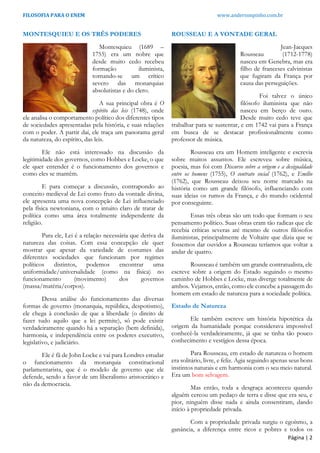 FILOSOFIA PARA O ENEM www.andersonpinho.com.br
MONTESQUIEU E OS TRÊS PODERES
Montesquieu (1689 –
1755) era um nobre que
desde muito cedo recebeu
formação iluminista,
tornando-se um crítico
severo das monarquias
absolutistas e do clero.
A sua principal obra é O
espírito das leis (1748), onde
ele analisa o comportamento político dos diferentes tipos
de sociedades apresentadas pela história, e suas relações
com o poder. A partir daí, ele traça um panorama geral
da natureza, do espírito, das leis.
Ele não está interessado na discussão da
legitimidade dos governos, como Hobbes e Locke, o que
ele quer entender é o funcionamento dos governos e
como eles se mantêm.
E para começar a discussão, contrapondo ao
conceito medieval de Lei como fruto da vontade divina,
ele apresenta uma nova concepção de Lei influenciado
pela física newtoniana, com o intuito claro de tratar de
política como uma área totalmente independente da
religião.
Para ele, Lei é a relação necessária que deriva da
natureza das coisas. Com essa concepção ele quer
mostrar que apesar da variedade de costumes das
diferentes sociedades que funcionam por regimes
políticos distintos, podemos encontrar uma
uniformidade/universalidade (como na física) no
funcionamento (movimento) dos governos
(massa/matéria/corpos).
Dessa análise do funcionamento das diversas
formas de governo (monarquia, república, despotismo),
ele chega à conclusão de que a liberdade (o direito de
fazer tudo aquilo que a lei permite), só pode existir
verdadeiramente quando há a separação (bem definida),
harmonia, e independência entre os poderes executivo,
legislativo, e judiciário.
Ele é fã de John Locke e vai para Londres estudar
o funcionamento da monarquia constitucional
parlamentarista, que é o modelo de governo que ele
defende, sendo a favor de um liberalismo aristocrático e
não da democracia.
ROUSSEAU E A VONTADE GERAL
Jean-Jacques
Rousseau (1712-1778)
nasceu em Genebra, mas era
filho de franceses calvinistas
que fugiram da França por
causa das perseguições.
Foi talvez o único
filósofo iluminista que não
nasceu em berço de ouro.
Desde muito cedo teve que
trabalhar para se sustentar, e em 1742 vai para a França
em busca de se destacar profissionalmente como
professor de música.
Rousseau era um Homem inteligente e escrevia
sobre muitos assuntos. Ele escreveu sobre música,
poesia, mas foi com Discurso sobre a origem e a desigualdade
entre os homens (1755), O contrato social (1762), e Emílio
(1762), que Rousseau deixou seu nome marcado na
história como um grande filósofo, influenciando com
suas ideias os rumos da França, e do mundo ocidental
por conseguinte.
Essas três obras são um todo que formam o seu
pensamento político. Suas obras eram tão radicas que ele
recebia críticas severas até mesmo de outros filósofos
iluministas, principalmente de Voltaire que dizia que se
fossemos dar ouvidos a Rousseau teríamos que voltar a
andar de quatro.
Rousseau é também um grande contratualista, ele
escreve sobre a origem do Estado seguindo o mesmo
caminho de Hobbes e Locke, mas diverge totalmente de
ambos. Vejamos, então, como ele concebe a passagem do
homem em estado de natureza para a sociedade política.
Estado de Natureza
Ele também escreve um história hipotética da
origem da humanidade porque considerava impossível
conhecê-la verdadeiramente, já que se tinha tão pouco
conhecimento e vestígios dessa época.
Para Rousseau, em estado de natureza o homem
era solitário, livre, e feliz. Agia seguindo apenas seus bons
instintos naturais e em harmonia com o seu meio natural.
Era um bom selvagem.
Mas então, toda a desgraça aconteceu quando
alguém cercou um pedaço de terra e disse que era seu, e
pior, ninguém disse nada e ainda consentiram, dando
início à propriedade privada.
Com a propriedade privada surgiu o egoísmo, a
ganância, a diferença entre ricos e pobres e todos os
Página | 2
 