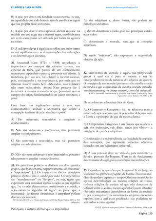 FILOSOFIA PARA O ENEM www.andersonpinho.com.br
B) A ação por dever está fundada na autonomia, ou seja,
na capacidade que todo homem tem de escolher as regras
que sua própria razão construiu.
C) A ação por dever é uma expressão da boa vontade, na
medida em que exige que a mesma regra, escolhida para
um certo caso, possa ser utilizada por todos os agentes
racionais.
D) A ação por dever é aquela que reflete um meio termo
ou um equilíbrio entre as determinações das inclinações
e as determinações da razão.
30. Imannuel Kant (1724 – 1804) reconheceu a
importância dos avanços das ciências naturais, em
especial da física, que passou de um conhecimento
meramente especulativo para se constituir em ciência. A
metafísica, por sua vez, não obteve o mesmo sucesso,
pois, continuando a ser especulativa, por mais que os
sistemas fossem muito bem elaborados, suas verdades
não eram indiscutíveis. Assim, Kant procura dar à
metafísica a mesma consistência que possuíam outros
campos do saber, fundamentados em juízos sintéticos a
priori.
Com base nas explicações acima e nos seus
conhecimentos, assinale a alternativa que define a
concepção kantiana de juízo sintético a priori.
A) São universais, necessários e ampliam o
conhecimento.
B) Não são universais e necessários, mas permitem
ampliar o conhecimento.
C) São universais e necessários, mas não permitem
ampliar o conhecimento.
D) Não são nem universais e nem necessários, portanto
não permitem ampliar o conhecimento.
31. Os princípios práticos se dividem em dois grandes
grupos, que Kant chama, respectivamente, de ‘máximas’
e ‘imperativos’. [...] Os imperativos são os princípios
práticos objetivos, isto é, válidos para todos. Os imperativos
são “mandamentos” ou “deveres”, ou seja, regras que
expressam uma necessidade objetiva da ação, o que significa
que, “se a razão determinasse completamente a vontade, a
ação ocorreria segundo tal regra” ao passo que a
intervenção de fatores emocionais e empíricos podem
desviar esta vontade.
REALE,G., DARIO, A. História da Filosofia, vol. II. São Paulo: Paulus, 1990, p. 903
(adaptado)
Para Kant, é correto afirmar que os imperativos
A) são subjetivos e, dessa forma, não podem ser
princípios universais.
B) devem determinar a razão, pois são princípios válidos
para todos.
C) determinam a vontade, sem que as emoções
interfiram.
D) sendo “máximas”, não expressam a necessidade
objetiva da ação.
32. Autonomia da vontade é aquela sua propriedade
graças à qual ela é para si mesma a sua lei
(independentemente da natureza dos objetos do querer).
O princípio da autonomia é portanto: não escolher senão
de modo a que as máximas da escolha estejam incluídas
simultaneamente, no querer mesmo, como lei universal.
KANT, Immanuel. Fundamentação da Metafísica dos Costumes. Tradução de Paulo
Quintela. Lisboa: Edições 70, 1986, p. 85.
De acordo com a doutrina ética de Kant:
A) O Imperativo Categórico não se relaciona com a
matéria da ação e com o que deve resultar dela, mas com
a forma e o princípio de que ela mesma deriva.
B) O Imperativo Categórico é um cânone que nos leva a
agir por inclinação, vale dizer, tendo por objetivo a
satisfação de paixões subjetivas.
C) Inclinação é a independência da faculdade de apetição
das sensações, que representa aspectos objetivos
baseados em um julgamento universal.
D) A boa vontade deve ser utilizada para satisfazer os
desejos pessoais do homem. Trata-se de fundamento
determinante do agir, para a satisfação das inclinações.
33. Considere as questões que Immanuel Kant lança ao
seu leitor nas primeiras páginas da Estética Transcendental.
Que são então o espaço e o tempo? São entes reais? Serão
apenas determinações ou mesmo relações de coisas,
embora relações de espécie tal que não deixariam de
subsistir entre as coisas, mesmo que não fossem intuídas?
Ou serão unicamente dependentes da forma da intuição
e, por conseguinte, da constituição subjetiva do nosso
espírito, sem a qual esses predicados não poderiam ser
atribuídos a coisa alguma?
KANT. Crítica da razão pura. Lisboa: Calouste Gulbenkian, 1994, p. 64.
Página | 20
 