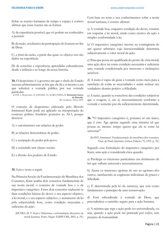 FILOSOFIA PARA O ENEM www.andersonpinho.com.br
Sobre as noções kantianas de tempo e espaço é correto
afirmar que essas noções são as formas
A) da experiência possível, que só podem ser conhecidos
a posteriori.
B) da razão, resultantes da participação do homem no Ser
de Deus.
C) a priori da razão, a partir das quais os objetos nos são
dados na experiência.
D) de conceber a experiência, aprendidas culturalmente
desde a infância e ao longo da nossa história.
34. O despotismo é o governo em que o chefe do Estado
executa arbitrariamente as leis que ele dá a si mesmo e em
que substitui a vontade pública por sua vontade
particular.
KANT, I. Despotismo. In: JAPIASSÚ, H.; MARCONDES, D. Dicionário básico
de Filosofia.
Rio de Janeiro: Zahar, 2006.
O conceito de despotismo elaborado pelo filósofo
Immanuel Kant pode ser aplicado na interpretação do
contexto político brasileiro posterior ao AI-5, porque
descreve
A) o autoritarismo nas relações de poder.
B) as relações democráticas de poder.
C) a usurpação do poder pelo povo.
D) a sociedade sem classes sociais.
E) a divisão dos poderes de Estado.
35. Leia o texto a seguir.
Na Primeira Secção da Fundamentação da Metafísica dos
Costumes, Kant analisa dois conceitos fundamentais de
sua teoria moral: o conceito de vontade boa e o de
imperativo categórico. Esses dois conceitos traduzem as
duas condições básicas do dever: o seu aspecto objetivo,
a lei moral, e o seu aspecto subjetivo, o acatamento da lei
pela subjetividade livre, como condição necessária e
suficiente da ação.
(DUTRA, D. V. Kant e Habermas: a reformulação discursiva da
moral kantiana. Porto Alegre: EDIPUCRS, 2002. p. 29.)
Com base no texto e nos conhecimentos sobre a teoria
moral kantiana, é correto afirmar:
a) A vontade boa, enquanto condição do dever, consiste
em respeitar a lei moral, tendo como motivo da ação a
simples conformidade à lei.
b) O imperativo categórico incorre na contingência de
um querer arbitrário cuja intencionalidade determina
subjetivamente o valor moral da ação.
c) Para que possa ser qualificada do ponto de vista moral,
uma ação deve ter como condição necessária e suficiente
uma vontade condicionada por interesses e inclinações
sensíveis.
d) A razão é capaz de guiar a vontade como meio para a
satisfação de todas as necessidades e assim realizar seu
verdadeiro destino prático: a felicidade.
e) A razão, quando se torna livre das condições subjetivas
que a coagem, é, em si, necessariamente conforme a
vontade e somente por ela suficientemente determinada.
36. "O imperativo categórico é, portanto só um único,
que é este: Age apenas segundo uma máxima tal que
possas ao mesmo tempo querer que ela se torne lei
universal."
(KANT, Immanuel. Fundamentação da metafísica dos costumes.
Trad. de Paulo Quintela. Lisboa: Edições 70, 1995. p. 59.)
Segundo essa formulação do imperativo categórico por
Kant, uma ação é considerada ética quando:
a) Privilegia os interesses particulares em detrimento de
leis que valham universal e necessariamente.
b) Ajusta os interesses egoístas de uns ao egoísmo dos
outros, satisfazendo as exigências individuais de prazer e
felicidade.
c) É determinada pela lei da natureza, que tem como
fundamento o princípio de auto-conservação.
d) Está subordinada à vontade de Deus, que
preestabelece o caminho seguro para a ação humana.
e) A máxima que rege a ação pode ser universalizada, ou
seja, quando a ação pode ser praticada por todos, sem
prejuízo da humanidade.
Página | 21
 