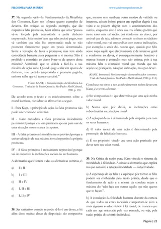 FILOSOFIA PARA O ENEM www.andersonpinho.com.br
37. Na segunda seção da Fundamentação da Metafísica
dos Costumes, Kant nos oferece quatro exemplos de
deveres. Em relação ao segundo exemplo, que diz
respeito à falsa promessa, Kant afirma que uma “pessoa
vê-se forçada pela necessidade a pedir dinheiro
emprestado. Sabe muito bem que não poderá pagar, mas
vê também que não lhe emprestarão nada se não
prometer firmemente pagar em prazo determinado.
Sente a tentação de fazer a promessa; mas tem ainda
consciência bastante para perguntar a si mesma: Não é
proibido e contrário ao dever livrar-se de apuros desta
maneira? Admitindo que se decida a fazê-lo, a sua
máxima de ação seria: Quando julgo estar em apuros de
dinheiro, vou pedi-lo emprestado e prometo pagá-lo,
embora saiba que tal nunca sucederá.”
Fonte: KANT, I. Fundamentação da Metafísica dos
Costumes. Tradução de Paulo Quintela. São Paulo: Abril Cultural,
1980, p. 130.
De acordo com o texto e os conhecimentos sobre a
moral kantiana, considere as afirmativas a seguir.
I - Para Kant, o princípio da ação da falsa promessa não
pode valer como lei universal.
II - Kant considera a falsa promessa moralmente
permissível porque ela será praticada apenas para sair de
uma situação momentânea de apuros.
III - A falsa promessa é moralmente reprovável porque a
universalização de sua máxima torna impossível a própria
promessa.
IV - A falsa promessa é moralmente reprovável porque
vai de encontro às inclinações sociais do ser humano.
A alternativa que contém todas as afirmativas corretas, é:
a) I e II
b) I e III
c) II e IV
d) I, II e III
e) I, II e IV
38. Ser caritativo quando se pode sê-lo é um dever, e há
além disso muitas almas de disposição tão compassiva
que, mesmo sem nenhum outro motivo de vaidade ou
interesse, acham íntimo prazer em espalhar alegria à sua
volta e se podem alegrar com o contentamento dos
outros, enquanto este é obra sua. Eu afirmo porém que
neste caso uma tal acção, por conforme ao dever, por
amável que ela seja, não tem contudo nenhum verdadeiro
valor moral, mas vai emparelhar com outras inclinações,
por exemplo o amor das honras que, quando por feliz
acaso topa aquilo que efectivamente é de interesse geral
e conforme ao dever, é consequentemente honroso e
merece louvor e estímulo, mas não estima; pois à sua
máxima falta o conteúdo moral que manda que tais
acções se pratiquem, não por inclinação, mas por dever.
(KANT, Immanuel. Fundamentação da metafísica dos costumes.
Trad. de PauloQuintela. São Paulo: Abril Cultural, 1980. p. 113.)
Com base no texto e nos conhecimentos sobre dever em
Kant, é correto afirmar:
a) Ser compassivo é o que determina que uma ação tenha
valor moral.
b) Numa ação por dever, as inclinações estão
subordinadas ao princípio moral.
c) A ação por dever é determinada pela simpatia para com
os seres humanos.
d) O valor moral de uma ação é determinado pela
promoção da felicidade humana.
e) É no propósito visado que uma ação praticada por
dever tem seu valor moral.
39. Na Crítica da razão pura, Kant vincula o sistema da
moralidade à felicidade. Assinale a alternativa que explica
no que consiste a relação moralidade — subjetividade.
a) A esperança de ser feliz e a aspiração por tornar-se feliz
podem ser conhecidas pela razão prática, desde que o
fundamento da ação e a norma da conduta sejam a
máxima do “não faça aos outros aquilo que não queres
que te façam”.
b) A convicção da felicidade humana decorre da certeza
de que todos os entes racionais comportam-se com a
mais rigorosa conformidade à lei moral, de maneira que
cada um age orientado pela sua vontade, ou seja, pela
razão prática do arbítrio individual.
Página | 22
 