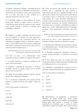 FILOSOFIA PARA O ENEM www.andersonpinho.com.br
c) Quando a liberdade é dirigida e restringida pelas leis
morais, é possível pensar na felicidade universal, pois a
observância dos princípios morais pode proporcionar
não só o bem estar para si, como também ser o
responsável pelo bem estar dos outros.
d) A felicidade implica na transcendência do mundo
moral, pois somente na esfera sensível é possível o
conhecimento pleno das ações humanas, já que somente
nesse mundo sensível é possível a conexão entre
moralidade e felicidade.
40. “Quando a vontade é autônoma, ela pode ser vista
como outorgando a si mesma a lei, pois, querendo o
imperativo categórico, ela é puramente racional e não
dependente de qualquer desejo ou inclinação exterior à
razão. [...] Na medida em que sou autônomo, legislo para
mim mesmo exatamente a mesma lei que todo outro ser
racional autônomo legisla para si.”
(WALKER, Ralph. Kant: Kant e a lei moral. Trad. de Oswaldo
Giacóia Júnior. São Paulo: Unesp, 1999. p. 41.)
Com base no texto e nos conhecimentos sobre
autonomia em Kant, considere as seguintes afirmativas:
I.- A vontade autônoma, ao seguir sua própria lei, não
segue a razão pura prática.
II-. Segundo o princípio da autonomia, as máximas
escolhidas devem ser apenas aquelas que se podem
querer como lei universal.
III-. Seguir os seus próprios desejos e paixões é agir de
acordo com o imperativo hipotético.
IV-. A autonomia compreende toda escolha racional,
inclusive a escolha dos meios para atingir o objeto do
desejo.
Estão corretas apenas as afirmativas:
a) I e II.
b) I e IV.
c) III e IV.
d) II e III.
e) II, III e IV.
41. “Tudo na natureza age segundo leis. Só um ser
racional tem a capacidade de agir segundo a
representação das leis, isto é, segundo princípios, ou: só
ele tem uma vontade. Como para derivar as ações das leis
é necessária a razão, a vontade não é outra coisa senão
razão prática. Se a razão determina infalivelmente a
vontade, as ações de um tal ser, que são conhecidas como
objetivamente necessárias, são também subjetivamente
necessárias, isto é, a vontade é a faculdade de escolher só
aquilo que a razão independentemente da inclinação,
reconhece como praticamente necessário, quer dizer
bom”.
(KANT, Immanuel. Fundamentação da metafísica dos costumes.
Trad. de Paulo Quintela. Lisboa: Edições 70, 1995. p. 47.)
Com base no texto e nos conhecimentos sobre a
liberdade em Kant, considere as afirmativas a seguir.
I. A liberdade, no sentido pleno de autonomia, restringe-
se à independência que a vontade humana mantém em
relação às leis da natureza.
II. A liberdade configura-se plenamente quando a
vontade humana vincula-se aos preceitos da vontade
divina.
III. É livre aquele que, pela sua vontade, age tanto
objetivamente quanto subjetivamente, por princípios que
são válidos para todos os seres racionais.
IV. A liberdade é a capacidade de o sujeito dar a si a sua
própria lei, independentemente da causalidade natural.
Estão corretas apenas as afirmativas:
a) I e II
b) II e III
c) III e IV
d) I, II e IV
e) I, III e IV
42. Denominamos de iluminismo o movimento
filosófico do século XVIII que, dentre outras
características, depositava sua confiança na emancipação
humana pelo saber racional e recusava as formas
tradicionais de autoridade, que, à revelia da razão,
pretendiam se impor aos homens. Sob o ponto de vista
Página | 23
 