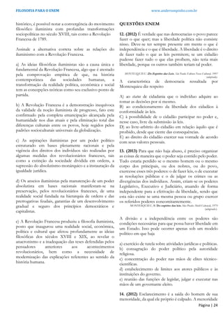 FILOSOFIA PARA O ENEM www.andersonpinho.com.br
histórico, é possível notar a convergência do movimento
filosófico iluminista com profundas transformações
sociopolíticas no século XVIII, tais como a Revolução
Francesa de 1789.
Assinale a alternativa correta sobre as relações do
iluminismo com a Revolução Francesa.
a) As ideias filosóficas iluministas são a causa única e
fundamental da Revolução Francesa, algo que é atestado
pela comprovação empírica de que, na história
contemporânea das sociedades humanas, a
transformação da realidade política, econômica e social
tem as concepções teóricas como seu exclusivo ponto de
partida.
b) A Revolução Francesa é a demonstração inequívoca
da validade da noção iluminista de progresso, fato este
confirmado pela completa emancipação alcançada pela
humanidade nos dias atuais e pela eliminação total das
diferenças culturais entre os povos, hoje regidos pelos
padrões socioculturais universais da globalização.
c) As aspirações iluministas por um poder político
estruturado em bases plenamente racionais e pela
vigência dos direitos dos indivíduos são realizadas por
algumas medidas dos revolucionários franceses, tais
como a extinção da sociedade dividida em ordens, a
supressão do absolutismo monárquico e a instauração da
igualdade jurídica.
d) Os anseios iluministas pela manutenção de um poder
absolutista em bases racionais manifestam-se na
preservação, pelos revolucionários franceses, de uma
realidade social fundada na hierarquia de ordens e das
prerrogativas feudais, garantias de um desenvolvimento
gradual e seguro dos princípios democráticos e
capitalistas.
e) A Revolução Francesa produziu a filosofia iluminista,
posto que inaugurou uma realidade social, econômica,
política e cultural que afetou profundamente as ideias
filosóficas dos séculos XVIII e XIX, ao revelar o
anacronismo e a inadequação das teses defendidas pelos
pensadores anteriores aos acontecimentos
revolucionários, bem como a necessidade de
modernização das explicações referentes ao sentido da
história humana.
QUESTÕES ENEM
12. (2012) É verdade que nas democracias o povo parece
fazer o que quer; mas a liberdade política não consiste
nisso. Deve-se ter sempre presente em mente o que é
independência e o que é liberdade. A liberdade é o direito
de fazer tudo o que as leis permitem; se um cidadão
pudesse fazer tudo o que elas proíbem, não teria mais
liberdade, porque os outros também teriam tal poder.
MONTESQUIEU. Do Espirito das Leis. São Paulo: Editora Nova Cultural, 1997
(adaptado).
A característica de democracia ressaltada por
Montesquieu diz respeito
A) ao status de cidadania que o indivíduo adquire ao
tomar as decisões por si mesmo.
B) ao condicionamento da liberdade dos cidadãos à
conformidade às leis.
C) à possibilidade de o cidadão participar no poder e,
nesse caso, livre da submissão às leis.
D) ao livre-arbítrio do cidadão em relação àquilo que é
proibido, desde que ciente das consequências.
E) ao direito do cidadão exercer sua vontade de acordo
com seus valores pessoais.
13. (2013) Para que não haja abuso, é preciso organizar
as coisas de maneira que o poder seja contido pelo poder.
Tudo estaria perdido se o mesmo homem ou o mesmo
corpo dos principais, ou dos nobres, ou do povo,
exercesse esses três poderes: o de fazer leis, o de executar
as resoluções públicas e o de julgar os crimes ou as
divergências dos indivíduos. Assim, criam-se os poderes
Legislativo, Executivo e Judiciário, atuando de forma
independente para a efetivação da liberdade, sendo que
esta não existe se uma mesma pessoa ou grupo exercer
os referidos poderes concomitantemente.
MONTESQUIEU, B. Do espirito das leis. São Paulo Abril Cultural, 1979
(adaptado).
A divisão e a independência entre os poderes são
condições necessárias para que possa haver liberdade em
um Estado. Isso pode ocorrer apenas sob um modelo
político em que haja
a) exercício de tutela sobre atividades jurídicas e políticas.
b) consagração do poder político pela autoridade
religiosa.
c) concentração do poder nas mãos de elites técnico-
científicas.
d) estabelecimento de limites aos atores públicos e às
instituições do governo.
e) reunião das funções de legislar, julgar e executar nas
mãos de um governante eleito.
14. (2012) Esclarecimento é a saída do homem de sua
menoridade, da qual ele próprio é culpado. A menoridade
Página | 24
 