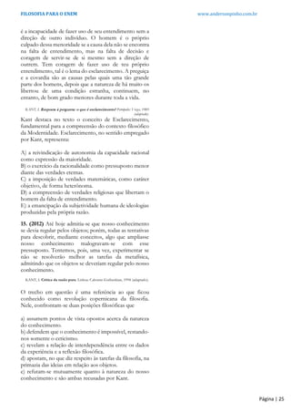 FILOSOFIA PARA O ENEM www.andersonpinho.com.br
é a incapacidade de fazer uso de seu entendimento sem a
direção de outro indivíduo. O homem é o próprio
culpado dessa menoridade se a causa dela não se encontra
na falta de entendimento, mas na falta de decisão e
coragem de servir-se de si mesmo sem a direção de
outrem. Tem coragem de fazer uso de teu próprio
entendimento, tal é o lema do esclarecimento. A preguiça
e a covardia são as causas pelas quais uma tão grande
parte dos homens, depois que a natureza de há muito os
libertou de uma condição estranha, continuem, no
entanto, de bom grado menores durante toda a vida.
KANT, I. Resposta à pergunta: o que é esclarecimento? Petrópolis: Vozes, 1985
(adaptado).
Kant destaca no texto o conceito de Esclarecimento,
fundamental para a compreensão do contexto filosófico
da Modernidade. Esclarecimento, no sentido empregado
por Kant, representa:
A) a reivindicação de autonomia da capacidade racional
como expressão da maioridade.
B) o exercício da racionalidade como pressuposto menor
diante das verdades eternas.
C) a imposição de verdades matemáticas, como caráter
objetivo, de forma heterônoma.
D) a compreensão de verdades religiosas que libertam o
homem da falta de entendimento.
E) a emancipação da subjetividade humana de ideologias
produzidas pela própria razão.
15. (2012) Até hoje admitia-se que nosso conhecimento
se devia regular pelos objetos; porém, todas as tentativas
para descobrir, mediante conceitos, algo que ampliasse
nosso conhecimento malogravam-se com esse
pressuposto. Tentemos, pois, uma vez, experimentar se
não se resolverão melhor as tarefas da metafísica,
admitindo que os objetos se deveriam regular pelo nosso
conhecimento.
KANT, I. Crítica da razão pura. Lisboa: Calouste-Guibenkian, 1994 (adaptado).
O trecho em questão é uma referência ao que ficou
conhecido como revolução copernicana da filosofia.
Nele, confrontam-se duas posições filosóficas que
a) assumem pontos de vista opostos acerca da natureza
do conhecimento.
b) defendem que o conhecimento é impossível, restando-
nos somente o ceticismo.
c) revelam a relação de interdependência entre os dados
da experiência e a reflexão filosófica.
d) apostam, no que diz respeito às tarefas da filosofia, na
primazia das ideias em relação aos objetos.
e) refutam-se mutuamente quanto à natureza do nosso
conhecimento e são ambas recusadas por Kant.
Página | 25
 