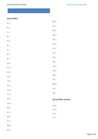 FILOSOFIA PARA O ENEM www.andersonpinho.com.br
GABARITO
QUESTÕES
1. b
2. c
3. a
4. a
5. d
6. c
7. e
8. b
9. a
10. c
11. d
12. e
13. c
14. b
15. a
16. b
17. d
18. a
19. d
20. a
21. a
22. c
23. c
24. b
25. b
26. b
27. e
28. b
29. d
30. a
31. b
32. a
33. c
34. a
35. a
36. e
37. b
38. b
39. c
40. d
41. c
42. c
QUESTÕES ENEM
12. b
13. d
14. a
15. a
Página | 26
 