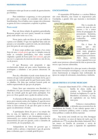 FILOSOFIA PARA O ENEM www.andersonpinho.com.br
sentimentos ruins que levam ao estado de guerra descrito
por Hobbes.
Para estabelecer a segurança, os ricos proporam
um pacto para a criação da sociedade onde todos se
beneficiariam. Era só balela, com o tempo eles colocaram
as garras de fora e começaram a explorar os pobres.
Pacto social
Para sair dessa relação de ganância generalizada,
Rousseau propõe um novo pacto, baseado na vontade
geral, onde todos terão vez e voz.
Nesse pacto, cada um deixa de ser um indivíduo
e passa a ser cidadão. O que isso significa? Que cada um
passará a ser entendido a partir do todo, da coletividade,
pois fará parte de um corpo político.
É desse corpo político que surgirá a Lei, como
fruto de uma vontade geral, que não é a simples soma de
todas as vontades particulares, mas uma vontade
originada e guiada da busca pelo bem comum, que por
sua vez é a expressão do interesse de todos e não de um,
ou de poucos.
O que Rousseau está propondo é algo
revolucionário demais até para outros iluministas, que
restringiam a cidadania a uns poucos detentores de
posses.
Para ele, a liberdade só pode existir dentro de um
sistema em que todos participem na criação da lei, que é
a expressão da vontade geral da qual fazem parte todos
os cidadãos. Ele dizia que nenhum homem pode ser
melhor representado do que por ele próprio.
Outro fator que caracteriza essa liberdade é a
obediência à lei, que acontece justamente porque a lei é
fruto da vontade geral da qual todos participam. Um
povo só é livre quando tem o poder de atribuir-se leis.
A soberania em Rousseau, desse modo, advém do
povo, pois somente assim, ela é legítima. E aqui devemos
esclarecer que o soberano é esse corpo de leis criadas em
vistas ao bem comum. É ele que deve guiar os atos de
quem vai administrar o Estado.
A participação direta do povo é na criação das
leis, ou seja, no legislativo, mas a administração, o
executivo, poderá caber a um (monarquia), a poucos
(aristocracia), ou a muitos (democracia) a depender das
características do país em questão, como o tamanho de
seu território, de sua população, etc.
Independente da forma de governo que o
Estado venha a adotar, o importante é que ele governe
para o soberano, que é a vontade geral do povo.
ENCICLOPÉDIA
O matemático D’Alembert e o escritor Diderot
não eram filósofos, mas foram os responsáveis pela
Enciclopédia, a grande obra que marcaria o movimento
iluminista.
Ele é a reunião de
escritos de mais de cem
autores e foi a maior
forma de propagação do
pensamento iluminista,
tanto é que eles ficaram
conhecidos como
enciclopedistas.
Ela é fruto da
crença que eles
compartilhavam de que a
razão traria progresso
tanto espiritual quanto
material para os homens.
Além disso, serviria
como o grande livro a ser
usado nesse processo educacional de tirar as pessoas das
trevas a que estavam submetidas.
A Enciclopédia foi a obra que reuniu a descrição
das maiores invenções tecnológicas, e era um manual de
como funcionavam as máquinas mais sofisticadas da
época no campo do artesanato, manufatura, e indústria.
ADAM SMITH E O LIVRE MERCADO
O escocês Adam Smith (1723 – 1790) era filho de
família de classe média que
estudou na Universidade de
Oxford, na Inglaterra. É o pai do
liberalismo econômico, ou seja,
do capitalismo em sua forma
mais pura.
Criticava o mercantilismo
e defendia uma economia livre da
interferência do Estado. A este caberia apenas criar e
manter instituições públicas, como a justiça, construir
obras públicas e cuidar da defesa nacional.
Sua teoria está contida em sua obra Investigação
sobre a na natureza e as causas da riqueza das nações, que foi
publicada em 1776 em plena Revolução Industrial. Ela é
um marco na história da economia e serviu de
fundamento teórico para a expansão do capitalismo
industrial.
Página | 3
 