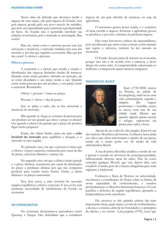 FILOSOFIA PARA O ENEM www.andersonpinho.com.br
Nessa obra ele defende que devemos medir a
riqueza de uma nação, não pela riqueza do Estado, mas
pela riqueza gerada pelo seu povo através do trabalho,
que deve ser especializado para aumentar a produtividade
de bens. Ao Estado não é permitido interferir nas
relações econômicas, pois o mercado se autorregula. Mas
como?
Para ele, assim como o universo possui suas leis
universais e imutáveis, o mercado também tem suas leis
naturais, e são elas que regulam a economia. Mas que leis
são essas? A oferta e a procura.
Oferta e procura
A economia é a ciência que estuda a criação e
distribuição das riquezas limitadas tiradas da natureza.
Quando existe muito produto ofertado no mercado, ele
se torna abundante e seu preço tende a cair. Quando
existe muita procura por um produto, o seu preço tende
a aumentar. Resumindo:
Oferta > procura = baixa no preço;
Procura > oferta = alta de preço.
Isso se aplica a tudo, são as leis universais e
imutáveis do mercado.
Mas quando se chega ao extremo da procura por
um produto ser tão grande que eleve o preço às alturas?
Ou, quando a oferta é tão grande que o preço do produto
fique muito pequeno?
Então, diz Adam Smith, entra em ação a mão
invisível do mercado para equilibrar a situação, e o
mercado se auto regular.
No primeiro caso, em que a procura é maior que
a oferta e o preço aumenta, exatamente por causa da alta
do preço, a procura diminui e o preço cai.
No segundo caso, em que a oferta é muito grande
e o preço diminui, exatamente por causa da diminuição
do preço a produção diminui por que não compensa
produzir para vender muito barato. Então, a oferta
diminui e os preços aumentam.
Nos dois casos, a mão invisível do mercado
regulou/equilibrou a oferta e a procura. E isso se fez sem
nenhuma necessidade de interferência do Estado na
economia.
OS FISIOCRATAS
Na economia destacaram-se pensadores como
Quesnay e Turgot. Eles defendiam que a verdadeira
riqueza de um país advinha da natureza, ou seja, da
agricultura.
O artesanato gerava pouca renda, e o comércio
só fazia circular a riqueza. Somente a agricultura gerava
os produtos, e por isso, somente ela produzia riqueza.
Eles eram fervorosos críticos do mercantilismo,
pois acreditavam que assim como existem as leis naturais
que regem o universo, também há leis naturais na
economia.
O Estado deveria parar de intervir na economia,
porque isso não é de acordo com a natureza, e devia
deixar ela correr solta. A competitividade selecionaria os
melhores e enriqueceria quem merecia enriquecer.
IMMANUEL KANT
Kant (1724-1804) nasceu
na Prússia, na cidade de
Koningsberg, onde levou uma
vida extremamente regrada e
simples. De origem
protestante e humilde, nunca
se casou, nem saiu de sua
cidade natal. Dizem que
quando alguém queria acertar
o relógio, esperavam ele
passar para saber a hora.
Apesar de seu estilo de vida simples, Kant foi um
dos maiores filosóficos da história. Conheceu fama ainda
em vida e suas obras sintetizaram o espírito de sua época,
sendo ele o maior porta voz do modo de vida
individualista liberal.
A sua doutrina filosófica moldou o modo de ver
e pensar o mundo no alvorecer da contemporaneidade,
influenciando diversas áreas do saber. Não há como
entender qualquer filósofo que veio depois dele, sem
estudá-lo à fundo, pois ele é leitura obrigatória para todo
aspirante à intelectual.
Conheceu a física de Newton na universidade,
reconheceu a contribuição de Hume sobre os limites da
nossa capacidade de conhecimento, e estudou
profundamente os filósofos iluministas franceses. Foi um
pacifista e defensor do regime republicano, apoiando a
independência norte-americana.
Ele escreveu as três grandes críticas das mais
importantes áreas, quais sejam, a teoria do conhecimento,
a moral, e a estética, além de ter formulados os princípios
do direito, e ter escrito À paz perpétua (1795), texto que
Página | 4
 
