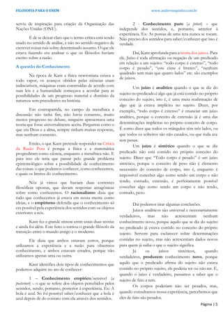 FILOSOFIA PARA O ENEM www.andersonpinho.com.br
serviu de inspiração para criação da Organização das
Nações Unidas (ONU).
É de se deixar claro que o termo crítica está sendo
usado no sentido de análise, e não no sentido negativo de
escrever coisas ruis sobre determinado assunto. O que ele
estava fazendo era analisar o que os filósofos haviam
escrito sobre a razão.
A questão do Conhecimento
Na época de Kant a física newtoniana estava a
todo vapor, os avanços obtidos pelas ciências eram
indiscutíveis, máquinas eram construídas de acordo com
suas leis e a humanidade começava a acordar para as
possibilidades de um progresso material e domínio da
natureza sem precedentes na história.
Em contrapartida, no campo da metafísica a
discussão não tinha fim, não havia consenso, muito
menos progresso no debate, ninguém apresentava uma
teoria que fosse universalmente aceita. Perguntas como o
que era Deus e a alma, sempre tinham muitas respostas,
mas nenhum consenso.
Então, o que Kant pretende responder na Crítica
da Razão Pura é porque a física e a matemática
progrediram como ciência, enquanto a metafísica não. E
para isso ele teria que passar pelo grande problema
epistemológico sobre a possibilidade de conhecimento
das coisas: o que podemos conhecer, como conhecemos,
e quais os limites do conhecimento.
Nós já vimos que haviam duas correntes
filosóficas opostas, que davam respostas antagônicas
sobre como conhecemos. O racionalismo dizia que
tudo que conhecemos já estava em nossa mente como
ideias, e o empirismo defendia que o conhecimento só
era possível pela experiência dos sentidos com os objetos
exteriores a nós.
Kant fez a grande síntese entre essas duas teorias
e ainda foi além. Este feito o tornou o grande filósofo da
transição entre o mundo antigo e o moderno.
Ele dizia que ambos estavam certos, porque
utilizamos a experiência e a razão para obtermos
conhecimento, e ambos estavam errados, porque não
utilizamos apenas uma ou outra.
Kant identifica dois tipos de conhecimentos que
podemos adquirir no ato de conhecer:
1 – Conhecimento empírico/sensível (a
posteriori) – o que se refere dos objetos percebidos pelos
sentidos, sendo, portanto, posterior à experiência. Ex: A
bola é azul. Só foi possível saber/conhecer que a bola é
azul depois de do contato com ela através dos sentidos.
2 - Conhecimento puro (a priori) – que
independe dos sentidos, e, portanto, anterior à
experiência. Ex: As pontas de uma reta nunca se tocam.
Não preciso dos sentidos para saber/conhecer que isso é
verdade.
Daí, Kant aprofunda para a teoria dos juízos. Para
ele, Juízo é toda afirmação ou negação de um predicado
em relação a um sujeito: “todo corpo é extenso”, “todo
corpo é pesado”, “este cisne é branco”, “nenhum
quadrado tem mais que quatro lados” etc. são exemplos
de juízos.
Um juízo é analítico quando o que se diz do
sujeito no predicado é algo que já está contido no próprio
conceito do sujeito, isto é, é uma mera reafirmação de
algo que já estava implícito no sujeito. Dizer, por
exemplo, “todo corpo é extenso” é enunciar um juízo
analítico, porque o conceito de extensão já é uma das
determinações implícitas no próprio conceito de corpo.
É como dizer que todos os triângulos têm três lados, ou
que todos os solteiros são não casados, ou que toda ave
tem penas.
Um juízo é sintético quando o que se diz
predicado não está contido no próprio conceito do
sujeito. Dizer que “Todo corpo é pesado” é um juízo
sintético, porque o conceito de peso não é elemento
necessário do conceito de corpo, isto é, enquanto é
impossível conceber algo como sendo um corpo e não
tendo, contudo, extensão, é perfeitamente possível
conceber algo como sendo um corpo e não tendo,
contudo, peso.
Daí podemos tirar algumas conclusões.
Juízos analíticos são universal e necessariamente
verdadeiros, mas não acrescentam nenhum
conhecimento novo, porque aquilo que se diz do sujeito
no predicado já estava contido no conceito do próprio
sujeito. Servem para esclarecer sobre determinações
contidas no sujeito, mas não acrescentam dados novos
para quem já saiba o que o sujeito significa.
Já os juízos sintéticos, quando
verdadeiros, produzem conhecimento novo, porque
aquilo que o predicado afirma do sujeito não estava
contido no próprio sujeito, ele poderia ter ou não ter. E,
quando o juízo é verdadeiro, passamos a saber que o
sujeito de fato a tem.
Os corpos poderiam não ser pesados, mas,
quando consultamos nossa experiência, percebemos que
eles de fato são pesados.
Página | 5
 