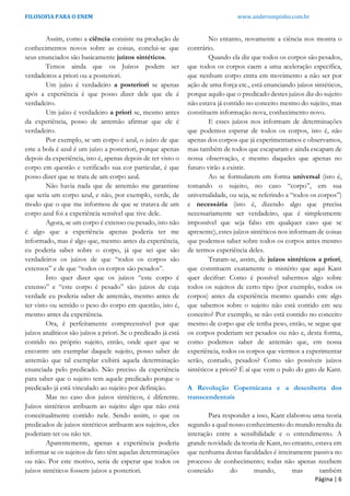 FILOSOFIA PARA O ENEM www.andersonpinho.com.br
Assim, como a ciência consiste na produção de
conhecimentos novos sobre as coisas, conclui-se que
seus enunciados são basicamente juízos sintéticos.
Temos ainda que os Juízos podem ser
verdadeiros a priori ou a posteriori.
Um juízo é verdadeiro a posteriori se apenas
após a experiência é que posso dizer dele que ele é
verdadeiro.
Um juízo é verdadeiro a priori se, mesmo antes
da experiência, posso de antemão afirmar que ele é
verdadeiro.
Por exemplo, se um corpo é azul, o juízo de que
este a bola é azul é um juízo a posteriori, porque apenas
depois da experiência, isto é, apenas depois de ter visto o
corpo em questão e verificado sua cor particular, é que
posso dizer que se trata de um corpo azul.
Não havia nada que de antemão me garantisse
que seria um corpo azul, e não, por exemplo, verde, de
modo que o que me informou de que se tratava de um
corpo azul foi a experiência sensível que tive dele.
Agora, se um corpo é extenso ou pesado, isto não
é algo que a experiência apenas poderia ter me
informado, mas é algo que, mesmo antes da experiência,
eu poderia saber sobre o corpo, já que sei que são
verdadeiros os juízos de que “todos os corpos são
extensos” e de que “todos os corpos são pesados”.
Isto quer dizer que os juízos “este corpo é
extenso” e “este corpo é pesado” são juízos de cuja
verdade eu poderia saber de antemão, mesmo antes de
ter visto ou sentido o peso do corpo em questão, isto é,
mesmo antes da experiência.
Ora, é perfeitamente compreensível por que
juízos analíticos são juízos a priori. Se o predicado já está
contido no próprio sujeito, então, onde quer que se
encontre um exemplar daquele sujeito, posso saber de
antemão que tal exemplar exibirá aquela determinação
enunciada pelo predicado. Não preciso da experiência
para saber que o sujeito tem aquele predicado porque o
predicado já está vinculado ao sujeito por definição.
Mas no caso dos juízos sintéticos, é diferente.
Juízos sintéticos atribuem ao sujeito algo que não está
conceitualmente contido nele. Sendo assim, o que os
predicados de juízos sintéticos atribuem aos sujeitos, eles
poderiam ter ou não ter.
Aparentemente, apenas a experiência poderia
informar se os sujeitos de fato têm aquelas determinações
ou não. Por este motivo, seria de esperar que todos os
juízos sintéticos fossem juízos a posteriori.
No entanto, novamente a ciência nos mostra o
contrário.
Quando ela diz que todos os corpos são pesados,
que todos os corpos caem a uma aceleração específica,
que nenhum corpo entra em movimento a não ser por
ação de uma força etc., está enunciando juízos sintéticos,
porque aquilo que o predicado destes juízos diz do sujeito
não estava já contido no conceito mesmo do sujeito, mas
constituem informação nova, conhecimento novo.
E esses juízos nos informam de determinações
que podemos esperar de todos os corpos, isto é, não
apenas dos corpos que já experimentamos e observamos,
mas também de todos que escaparam e ainda escapam de
nossa observação, e mesmo daqueles que apenas no
futuro virão a existir.
Ao se formularem em forma universal (isto é,
tomando o sujeito, no caso “corpo”, em sua
universalidade, ou seja, se referindo a “todos os corpos”)
e necessária (isto é, dizendo algo que precisa
necessariamente ser verdadeiro, que é simplesmente
impossível que seja falso em qualquer caso que se
apresente), estes juízos sintéticos nos informam de coisas
que podemos saber sobre todos os corpos antes mesmo
de termos experiência deles.
Tratam-se, assim, de juízos sintéticos a priori,
que constituem exatamente o mistério que aqui Kant
quer decifrar: Como é possível sabermos algo sobre
todos os sujeitos de certo tipo (por exemplo, todos os
corpos) antes da experiência mesmo quando este algo
que sabemos sobre o sujeito não está contido em seu
conceito? Por exemplo, se não está contido no conceito
mesmo de corpo que ele tenha peso, então, se segue que
os corpos poderiam ser pesados ou não e, desta forma,
como podemos saber de antemão que, em nossa
experiência, todos os corpos que viermos a experimentar
serão, contudo, pesados? Como são possíveis juízos
sintéticos a priori? É aí que vem o pulo do gato de Kant.
A Revolução Copernicana e a descoberta dos
transcendentais
Para responder a isso, Kant elaborou uma teoria
segundo a qual nosso conhecimento do mundo resulta da
interação entre a sensibilidade e o entendimento. A
grande novidade da teoria de Kant, no entanto, estava em
que nenhuma destas faculdades é inteiramente passiva no
processo de conhecimento; todas não apenas recebem
conteúdo do mundo, mas também
Página | 6
 