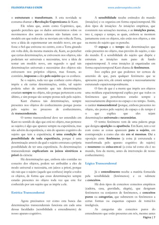 FILOSOFIA PARA O ENEM www.andersonpinho.com.br
o estruturam e transformam. A esta novidade se
costuma chamar a Revolução Copernicana de Kant.
Ele relata que, assim como Copérnico, que,
quando percebeu que os dados astronômicos sobre os
movimentos dos astros celestes não batiam com o
modelo em que todos eles se moviam em volta da Terra,
teve a ideia de experimentar um modelo novo, em que
fosse o Sol que estivesse no centro, com a Terra girando
em volta dele, da mesma maneira ele, Kant, ao perceber
que certas determinações, se estivessem nos objetos, não
poderiam ser universais e necessárias, teve a ideia de
tentar um modelo novo, um segundo o qual tais
determinações universais e necessárias dos objetos não
estivessem nos próprios objetos, mas fossem, ao
contrário, impostas a eles pelo sujeito que os conhece.
Se o sujeito, toda vez que conhece certo objeto,
impõe a ele certas determinações, então, tal sujeito
poderia saber de antemão que tais determinações
estariam sempre no objeto, não porque pertencem a este
último, e sim porque são sempre postas nele pelo sujeito.
Kant chamou tais determinações, sempre
presentes nos objetos do conhecimento porque postas
pelo sujeito no processo de conhecimento,
de transcendentais.
O termo transcendental deve ser entendido em
Kant no sentido de algo que está no objeto, mas pertence
ao sujeito; é algo que aparece sempre na experiência, mas
não advém da experiência, e sim do aparato cognitivo do
sujeito que tem a experiência; é uma condição de
possibilidade de toda experiência, porque é uma
determinação através da qual o sujeito estrutura a própria
possibilidade de ter uma experiência. As determinações
transcendentais explicariam os juízos sintéticos a
priori da ciência:
Há determinações que, embora não contidas no
conceito dos objetos, podem ser atribuídas a eles de
modo universal e necessária, em juízos a priori, porque
são tais que o sujeito (aquele que conhece) impõe a todos
os objetos, de forma que essas determinações sempre
estarão presentes no objeto toda vez que este for
conhecido por um sujeito que as impõe a ele.
Estética Transcendental
Agora precisamos ver como esta busca das
determinações transcendentais funciona em cada uma
dessas faculdades (sensibilidade e entendimento) de
nosso aparato cognitivo.
A sensibilidade recebe estímulos do mundo
(intuições) e os organiza em forma espaciotemporal. Há
dois tipos de intuições: As intuições empíricas, que
consistem nas sensações mesmas, e as intuições puras,
isto é, espaço e tempo, as quais, embora se mostrem
juntamente com os objetos, não estão nos objetos, e sim
na mente do sujeito que os percebe.
O espaço e o tempo são determinações que
estão presentes no objeto, mas provêm do sujeito, e não
do mundo. É a sensibilidade do sujeito que dispõe e
estrutura as intuições num pano de fundo
espaciotemporal. A estas intuições já organizadas em
forma espaciotemporal Kant chama de fenômenos.
Isso explica por que podemos ter certeza de
antemão de que, para qualquer fenômeno que se
apresente para nós, ele estará sempre e necessariamente
estruturado espaciotemporalmente.
O fato de que é a mente que impõe aos objetos
uma moldura espaciotemporal explica por que todos os
fenômenos que percebemos estarão sempre e
necessariamente dispostos no espaço e no tempo. Assim,
o caráter transcendental (porque, embora presentes no
objeto, são postos pelo sujeito) do espaço e do tempo é
o que explica que eles sejam
determinações universais e necessárias.
O termo fenômeno vem de uma palavra grega
que designa aparição ou aparência. Em Kant, tem a ver
com como as coisas aparecem para o sujeito, em
contraposição a como elas são em si mesmas. Daí a
oposição entre fenômeno (a coisa já estruturada e
transformada pelo aparato cognitivo do sujeito)
e noumeno ou coisa-em-si (a coisa tal como ela é no
mundo, fora da mente, antes da intervenção de nosso
conhecimento).
Lógica Transcendental
Já o entendimento recebe a matéria fornecida
pela sensibilidade (fenômenos) e os submete
a conceitos.
Há dois tipos de conceitos: conceitos empíricos
(cadeira, casa, gravidade, alegria), que designam
fenômenos ou conjuntos de fenômenos, e conceitos
puros ou categorias, que submetem os fenômenos a
certas formas ou esquemas capazes de torná-los
inteligíveis.
As categorias são conceitos puros do
entendimento que estão presentes em nós, mesmo antes
Página | 7
 