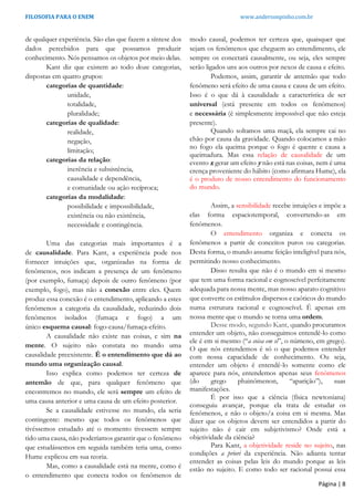 FILOSOFIA PARA O ENEM www.andersonpinho.com.br
de qualquer experiência. São elas que fazem a síntese dos
dados percebidos para que possamos produzir
conhecimento. Nós pensamos os objetos por meio delas.
Kant diz que existem ao todo doze categorias,
dispostas em quatro grupos:
categorias de quantidade:
unidade,
totalidade,
pluralidade;
categorias de qualidade:
realidade,
negação,
limitação;
categorias da relação:
inerência e subsistência,
causalidade e dependência,
e comunidade ou ação recíproca;
categorias da modalidade:
possibilidade e impossibilidade,
existência ou não existência,
necessidade e contingência.
Uma das categorias mais importantes é a
de causalidade. Para Kant, a experiência pode nos
fornecer intuições que, organizadas na forma de
fenômenos, nos indicam a presença de um fenômeno
(por exemplo, fumaça) depois de outro fenômeno (por
exemplo, fogo), mas não a conexão entre eles. Quem
produz essa conexão é o entendimento, aplicando a estes
fenômenos a categoria da causalidade, reduzindo dois
fenômenos isolados (fumaça e fogo) a um
único esquema causal: fogo-causa/fumaça-efeito.
A causalidade não existe nas coisas, e sim na
mente. O sujeito não constata no mundo uma
causalidade preexistente. É o entendimento que dá ao
mundo uma organização causal.
Isso explica como podemos ter certeza de
antemão de que, para qualquer fenômeno que
encontremos no mundo, ele será sempre um efeito de
uma causa anterior e uma causa de um efeito posterior.
Se a causalidade estivesse no mundo, ela seria
contingente: mesmo que todos os fenômenos que
tivéssemos estudado até o momento tivessem sempre
tido uma causa, não poderíamos garantir que o fenômeno
que estudássemos em seguida também teria uma, como
Hume explicou em sua teoria.
Mas, como a causalidade está na mente, como é
o entendimento que conecta todos os fenômenos de
modo causal, podemos ter certeza que, quaisquer que
sejam os fenômenos que cheguem ao entendimento, ele
sempre os conectará causalmente, ou seja, eles sempre
serão ligados uns aos outros por nexos de causa e efeito.
Podemos, assim, garantir de antemão que todo
fenômeno será efeito de uma causa e causa de um efeito.
Isso é o que dá à causalidade a característica de ser
universal (está presente em todos os fenômenos)
e necessária (é simplesmente impossível que não esteja
presente).
Quando soltamos uma maçã, ela sempre cai no
chão por causa da gravidade. Quando colocamos a mão
no fogo ela queima porque o fogo é quente e causa a
queimadura. Mas essa relação de causalidade de um
evento x gerar um efeito y não está nas coisas, nem é uma
crença proveniente do hábito (como afirmara Hume), ela
é o produto de nosso entendimento do funcionamento
do mundo.
Assim, a sensibilidade recebe intuições e impõe a
elas forma espaciotemporal, convertendo-as em
fenômenos.
O entendimento organiza e conecta os
fenômenos a partir de conceitos puros ou categorias.
Desta forma, o mundo assume feição inteligível para nós,
permitindo nosso conhecimento.
Disso resulta que não é o mundo em si mesmo
que tem uma forma racional e cognoscível perfeitamente
adequada para nossa mente, mas nosso aparato cognitivo
que converte os estímulos dispersos e caóticos do mundo
numa estrutura racional e cognoscível. É apenas em
nossa mente que o mundo se torna uma ordem.
Desse modo, segundo Kant, quando procuramos
entender um objeto, não conseguimos entendê-lo como
ele é em si mesmo (“a coisa em si”, o númeno, em grego).
O que nós entendemos é só o que podemos entender
com nossa capacidade de conhecimento. Ou seja,
entender um objeto é entendê-lo somente como ele
aparece para nós, entendemos apenas seus fenômenos
(do grego phainómenon, “aparição”), suas
manifestações.
É por isso que a ciência (física newtoniana)
conseguiu avançar, porque ela trata de estudar os
fenômenos, e não o objeto/a coisa em si mesma. Mas
dizer que os objetos devem ser entendidos a partir do
sujeito não é cair em subjetivismo? Onde está a
objetividade da ciência?
Para Kant, a objetividade reside no sujeito, nas
condições a priori da experiência. Não adianta tentar
entender as coisas pelas leis do mundo porque as leis
estão no sujeito. E como todo ser racional possui essa
Página | 8
 