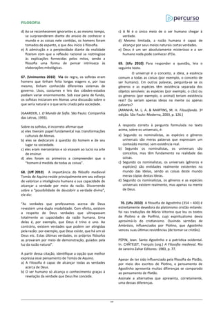 FILOSOFIA
d) Ao se reconhecerem ignorantes e, ao mesmo tempo,
se surpreenderem diante do anseio de conhecer o
mundo e as coisas nele contidas, os homens foram
tomados de espanto, o que deu início à filosofia.
e) A admiração e a perplexidade diante da realidade
fizeram com que a reflexão racional se restringisse
às explicações fornecidas pelos mitos, sendo a
filosofia uma forma de pensar intrínseca às
elaborações mitológicas.
67. (Unimontes 2010) Via de regra, os sofistas eram
homens que tinham feito longas viagens e, por isso
mesmo, tinham conhecido diferentes sistemas de
governo. Usos, costumes e leis das cidades-estados
podiam variar enormemente. Sob esse pano de fundo,
os sofistas iniciaram em Atenas uma discussão sobre o
que seria natural e o que seria criado pela sociedade.
(GAARDER, J. O Mundo de Sofia. São Paulo: Companhia
das Letras, 1995).
Sobre os sofistas, é incorreto afirmar que
a) eles tiveram papel fundamental nas transformações
culturais de Atenas.
b) eles se dedicaram à questão do homem e de seu
lugar na sociedade.
c) eles eram mercenários e só visavam ao lucro na arte
de ensinar.
d) eles foram os primeiros a compreender que o
“homem é medida de todas as coisas”.
68. (Uff 2010) A importância do filósofo medieval
Tomás de Aquino reside principalmente em seu esforço
de valorizar a inteligência humana e sua capacidade de
alcançar a verdade por meio da razão. Discorrendo
sobre a “possibilidade de descobrir a verdade divina”,
ele diz:
“As verdades que professamos acerca de Deus
revestem uma dupla modalidade. Com efeito, existem
a respeito de Deus verdades que ultrapassam
totalmente as capacidades da razão humana. Uma
delas é, por exemplo, que Deus é trino e uno. Ao
contrário, existem verdades que podem ser atingidas
pela razão: por exemplo, que Deus existe, que há um só
Deus etc. Estas últimas verdades, os próprios filósofos
as provaram por meio de demonstração, guiados pela
luz da razão natural”.
A partir dessa citação, identifique a opção que melhor
expressa esse pensamento de Tomás de Aquino.
a) A Filosofia é capaz de alcançar todas as verdades
acerca de Deus.
b) O ser humano só alcança o conhecimento graças à
revelação da verdade que Deus lhe concede.
c) A fé é o único meio de o ser humano chegar à
verdade.
d) Mesmo limitada, a razão humana é capaz de
alcançar por seus meios naturais certas verdades.
e) Deus é um ser absolutamente misterioso e o ser
humano nada pode conhecer d’Ele.
69. (Ufu 2010) Para responder a questão, leia o
seguinte texto.
O universal é o conceito, a ideia, a essência
comum a todas as coisas (por exemplo, o conceito de
ser humano). Em outras palavras, pergunta-se se os
gêneros e as espécies têm existência separada dos
objetos sensíveis: as espécies (por exemplo, o cão) ou
os gêneros (por exemplo, o animal) teriam existência
real? Ou seriam apenas ideias na mente ou apenas
palavras?
(ARANHA, M. L. A. & MARTINS, M. H. Filosofando. 3ª
edição. São Paulo: Moderna, 2003, p. 126.)
A resposta correta à pergunta formulada no texto
acima, sobre os universais, é:
a) Segundo os nominalistas, as espécies e gêneros
universais são meras palavras que expressam um
conteúdo mental, sem existência real.
b) Segundo os nominalistas, os universais são
conceitos, mas têm fundamento na realidade das
coisas.
c) Segundo os nominalistas, os universais (gêneros e
espécies) são entidades realmente existentes no
mundo das Ideias, sendo as coisas deste mundo
meras cópias destas Ideias.
d) Segundo os nominalistas, os gêneros e as espécies
universais existem realmente, mas apenas na mente
de Deus.
70. (Ufu 2010) A filosofia de Agostinho (354 – 430) é
estreitamente devedora do platonismo cristão milanês:
foi nas traduções de Mário Vitorino que leu os textos
de Plotino e de Porfírio, cujo espiritualismo devia
aproximá-lo do cristianismo. Ouvindo sermões de
Ambrósio, influenciados por Plotino, que Agostinho
venceu suas últimas resistências (de tornar-se cristão).
PEPIN, Jean. Santo Agostinho e a patrística ocidental.
In: CHÂTELET, François (org.) A Filosofia medieval. Rio
de Janeiro Zahar Editores: 1983, p. 77.
Apesar de ter sido influenciado pela filosofia de Platão,
por meio dos escritos de Plotino, o pensamento de
Agostinho apresenta muitas diferenças se comparado
ao pensamento de Platão.
Assinale a alternativa que apresenta, corretamente,
uma dessas diferenças.
20
 