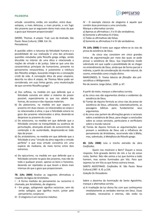 FILOSOFIA
virtude consistiria, então, em escolher, entre duas
volúpias, a mais deliciosa, a mais picante; e em fugir
dos prazeres que se seguissem dores mais vivas do que
o gozo que tivessem proporcionado”
(MORE, Thomas. A utopia. Trad. Luis de Andrade, São
Paulo: Nova Cultural, 1988. Col. Os
Pensadores)
A questão sobre a natureza da felicidade humana e a
possibilidade de sua realização é uma das principais
questões estudadas pela filosofia grega antiga, sendo
discutida no interior de uma ética e relacionada a
noções de virtude e de justiça. Sabe-se que uma das
características principais do humanismo, presente no
pensamento renascentista, é justamente a releitura
dos filósofos antigos, buscando integra-los a concepção
cristã de vida. A concepção ética do povo utopiano,
descrita na obra A utopia, de Thomas More pode ser
considerada, em suas linhas gerais, uma revalorização
de que corrente filosófica grega?
a) Dos sofistas, na medida em que defende que a
felicidade consiste em obter o máximo de prazer
possível, especialmente os que nos advém das
honras, do sucesso e das riquezas materiais.
b) Do platonismo, na medida em que separa os
prazeres em duas classes: os relacionados ao corpo e
os relacionados à alma, e que a felicidade estaria no
gozo dos prazeres relacionados a alma, devendo-se
desprezar os prazeres do corpo.
c) Do estoicismo, na medida em que defende que a
felicidade consiste na tranquilidade ou ausência de
perturbação, alcançada através do autocontrole, da
contenção e da austeridade, desprezando-se todo
tipo de prazer.
d) Do aristotelismo, na medida em que defende que a
felicidade á uma “virtude da alma segundo a virtude
perfeita” e que essa virtude consistiria em uma
espécie de mediania, de meio termo entre dois
extremos.
e) Do epicurismo, na medida em que defende que a
felicidade consiste no gozo dos prazeres, mas não de
todo e qualquer prazer, apenas os bons e honestos,
devendo ser rejeitados os que levam a dores mais
intensas do que o gozo que proporcionam.
78. (Ufu 2009) Analise as seguintes afirmativas a
respeito da lógica de Aristóteles.
I - A forma mediata do pensamento ou raciocínio é
chamada, por Aristóteles, de silogismo.
II - Em grego, syllogismós significa raciocinar, vem do
verbo syllogizo, que significa reunir, juntar pelo
pensamento, conjeturar.
III - O silogismo é um raciocínio indutivo.
IV - O exemplo clássico de silogismo é aquele que
contém duas premissas e uma conclusão.
Marque a alternativa correta.
a) Apenas as afirmativas I, II e III são verdadeiras.
b) Somente a afirmativa III é falsa.
c) Todas as afirmativas são falsas.
d) Somente as afirmativas II e IV são verdadeiras.
79. (Ufu 2008) O texto que segue refere-se às vias da
prova da existência de Deus.
As cinco vias consistem em cinco grandes
linhas de argumentação por meio das quais se pode
provar a existência de Deus. Sua importância reside
sobretudo em que supõe a possibilidade de se chegar
no entendimento de Deus, ainda que de forma parcial e
indireta, a partir da consideração do mundo natural, do
cosmo, entendido como criação divina.
MARCONDES, D. Textos básicos de filosofia: dos pré-
socráticos a Wittgenstein.
Rio de Janeiro: Jorge Zahar, 1999. p. 67.
A partir do texto, marque a alternativa correta.
a) As cinco vias são argumentos diretos e evidentes da
existência de Deus.
b) Tomás de Aquino formula as cinco vias da prova da
existência de Deus, utilizando, sistematicamente, as
passagens bíblicas para fundamentar seus
argumentos.
c) As cinco vias partem de afirmações gerais e racionais
sobre a existência de Deus, para chegar a conclusões
sobre as coisas sensíveis, particulares e verificáveis
sobre o mundo natural.
d) Tomás de Aquino formula as argumentações que
provam a existência de Deus sob a influência do
pensamento de Aristóteles, recorrendo não à Bíblia,
mas, sobretudo, à Metafísica do filósofo grego.
80. (Ufu 2008) Leia o trecho extraído da obra
Confissões.
Quem nos mostrará o Bem? Ouçam a nossa
resposta: Está gravada dentro de nós a luz do vosso
rosto, Senhor. Nós não somos a luz que ilumina a todo
homem, mas somos iluminados por Vós. Para que
sejamos luz em Vós os que fomos outrora trevas.
SANTO AGOSTINHO. Confissões IX. São Paulo: Nova
Cultural,1987. 4, l0. p.154.
Coleção Os Pensadores
Sobre a doutrina da iluminação de Santo Agostinho,
marque a alternativa correta.
a) A irradiação da luz divina faz com que conheçamos
imediatamente as verdades eternas em Deus. Essas
verdades, necessárias e eternas, não estão no
23
 