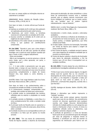 FILOSOFIA
tal como no campo prático as inclinações naturais se
subordinam à caridade.”
ABBAGNANO, Nicola. História da Filosofia . Lisboa:
Presença, 1978, p. 29-30, Vol. IV.
Com base no texto, é correto afirmar que Tomás de
Aquino
a) rejeitava as verdades da fé cristã que não pudessem
ser explicadas plenamente pela razão humana.
b) desprezava, por serem inúteis, as tentativas
racionais em compreender as verdades da fé cristã.
c) buscava conciliar as verdades da fé cristã com as
exigências da razão humana.
d) subordinava a fé à razão natural, só sendo digno de
crença o que pudesse ser cientificamente
comprovado.
84. (Uel 2006) “Quando é, pois, que a alma atinge a
verdade? Temos de um lado que, quando ela deseja
investigar com a ajuda do corpo qualquer questão que
seja, o corpo, é claro, a engana radicalmente.
- Dizes uma verdade.
- Não é, por conseguinte, no ato de raciocinar, e não de
outro modo, que a alma apreende, em parte, a
realidade de um ser?
- Sim.
[...] - E é este então o pensamento que nos guia:
durante todo o tempo em que tivermos o corpo, e
nossa alma estiver misturada com essa coisa má, jamais
possuiremos completamente o objeto de nossos
desejos! Ora, esse objeto é, como dizíamos, a
verdade.”
(PLATÃO. Fédon. Trad. Jorge Paleikat e João Cruz Costa.
São Paulo: Nova Cultural, 1987. p. 66-67.)
Com base no texto e nos conhecimentos sobre a
concepção de verdade em Platão, é correto afirmar:
a) O conhecimento inteligível, compreendido como
verdade, está contido nas ideias que a alma possui.
b) A verdade reside na contemplação das sombras,
refletidas pela luz exterior e projetadas no mundo
sensível.
c) A verdade consiste na fidelidade, e como Deus é o
único verdadeiramente fiel, então a verdade reside
em Deus.
d) A principal tarefa da filosofia está em aproximar o
máximo possível a alma do corpo para, dessa forma,
obter a verdade.
e) A verdade encontra-se na correspondência entre um
enunciado e os fatos que ele aponta no mundo
sensível.
85. (Ufu 2006) “Em sua teoria do conhecimento,
Tomás de Aquino substitui a doutrina da iluminação
divina pela da abstração, de raízes aristotélicas: a única
fonte de conhecimento humano seria a realidade
sensível, pois os objetos naturais encerrariam uma
forma inteligível em potência, que se revela, porém,
não aos sentidos que só podem captá-la
individualmente - mas ao intelecto.”
INÁCIO, Inês C. e LUCA, Tânia Regina de. O pensamento
medieval. São Paulo: Ática, 1988, p. 74.
Considerando o trecho citado, assinale a alternativa
verdadeira.
a) O texto faz referência à influência de Aristóteles no
pensamento de Tomás de Aquino, que se opõe, em
muitos pontos, à tradição agostiniana, que tinha
influência de Platão.
b) O texto expõe a doutrina da iluminação, formulada
por Tomás de Aquino para explicar a origem de
nosso conhecimento.
c) Para Tomás de Aquino, a realidade sensível é apenas
uma cópia enganosa da verdadeira realidade que se
encontra na mente divina.
d) Tomás de Aquino substitui a doutrina da iluminação
pela teoria da abstração aristotélica, a fim de
mostrar que a fé em Deus é incompatível com as
verdades científicas.
86. (Ufu 2005) O trecho abaixo faz uma referência ao
procedimento investigativo adotado por Sócrates.
“O fato é que nunca ensinei pessoa alguma. Se alguém
deseja ouvir-me quando falo ou me encontro no
desempenho de minha missão, quer se trate de moço
ou velho (...) me disponho a responder a todos por
igual, assim os ricos como os pobres, ou se o
preferirem, a formular-lhes perguntas, ouvindo eles o
que lhes falo.”
PLATÃO. Apologia de Sócrates. Belém: EDUFPA, 2001.
(33 a-b)
Marque a alternativa que melhor representa o
“método” socrático.
a) Sócrates nada ensina porque apenas transmite
aquilo que ouve de seu daímon. Seu procedimento
consiste em discursar, igualmente para qualquer
ouvinte, com longos discursos demonstrativos
retirados da tradição poética ou com perguntas que
levem o interlocutor a fazer o mesmo. A ironia é o
expediente utilizado contra os adversários, cujo
objetivo é somente a disputa verbal.
b) A profissão de ignorância e a ironia de Sócrates
fazem parte de seu procedimento geral de refutação
por meio de perguntas e respostas breves (o
élenkhos), e constituem um meio de reverter os
argumentos do interlocutor para fazê-lo cair em
25
 