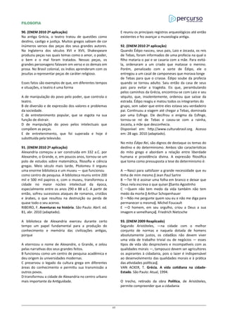FILOSOFIA
90. (ENEM 2010 2ª aplicação)
Na antiga Grécia, o teatro tratou de questões como
destino, castigo e justiça. Muitos gregos sabiam de cor
inúmeros versos das peças dos seus grandes autores.
Na Inglaterra dos séculos XVI e XVII, Shakespeare
produziu peças nas quais temas como o amor, o poder,
o bem e o mal foram tratados. Nessas peças, os
grandes personagens falavam em verso e os demais em
prosa. No Brasil colonial, os índios aprenderam com os
jesuítas a representar peças de caráter religioso.
Esses fatos são exemplos de que, em diferentes tempos
e situações, o teatro é uma forma
A de manipulação do povo pelo poder, que controla o
teatro.
B de diversão e de expressão dos valores e problemas
da sociedade.
C de entretenimento popular, que se esgota na sua
função de distrair.
D de manipulação do povo pelos intelectuais que
compõem as peças.
E de entretenimento, que foi superada e hoje é
substituída pela televisão.
91. (ENEM 2010 2ª aplicação)
Alexandria começou a ser construída em 332 a.C. por
Alexandre, o Grande, e, em poucos anos, tornou-se um
polo de estudos sobre matemática, filosofia e ciência
gregas. Meio século mais tarde, Ptolomeu II ergueu
uma enorme biblioteca e um museu — que funcionou
como centro de pesquisa. A biblioteca reuniu entre 200
mil e 500 mil papiros e, com o museu, transformou a
cidade no maior núcleo intelectual da época,
especialmente entre os anos 290 e 88 a.C. A partir de
então, sofreu sucessivos ataques de romanos, cristãos
e árabes, o que resultou na destruição ou perda de
quase todo o seu acervo.
RIBEIRO, F. Aventuras na história. São Paulo: Abril. ed.
81, abr. 2010 (adaptado).
A biblioteca de Alexandria exerceu durante certo
tempo um papel fundamental para a produção do
conhecimento e memória das civilizações antigas,
porque
A eternizou o nome de Alexandre, o Grande, e zelou
pelas narrativas dos seus grandes feitos.
B funcionou como um centro de pesquisa acadêmica e
deu origem às universidades modernas.
C preservou o legado da cultura grega em diferentes
áreas do conhecimento e permitiu sua transmissão a
outros povos.
D transformou a cidade de Alexandria no centro urbano
mais importante da Antiguidade.
E reuniu os principais registros arqueológicos até então
existentes e fez avançar a museologia antiga.
92. (ENEM 2010 2ª aplicação)
Quando Édipo nasceu, seus pais, Laio e Jocasta, os reis
de Tebas, foram informados de uma profecia na qual o
filho mataria o pai e se casaria com a mãe. Para evitá-
la, ordenaram a um criado que matasse o menino.
Porém, penalizado com a sorte de Édipo, ele o
entregou a um casal de camponeses que morava longe
de Tebas para que o criasse. Édipo soube da profecia
quando se tornou adulto. Saiu então da casa de seus
pais para evitar a tragédia. Eis que, perambulando
pelos caminhos da Grécia, encontrou-se com Laio e seu
séquito, que, insolentemente, ordenou que saísse da
estrada. Édipo reagiu e matou todos os integrantes do
grupo, sem saber que entre eles estava seu verdadeiro
pai. Continuou a viagem até chegar a Tebas, dominada
por uma Esfinge. Ele decifrou o enigma da Esfinge,
tornou-se rei de Tebas e casou-se com a rainha,
Jocasta, a mãe que desconhecia.
Disponível em: http://www.culturabrasil.org. Acesso
em: 28 ago. 2010 (adaptado).
No mito Édipo Rei, são dignos de destaque os temas do
destino e do determinismo. Ambos são características
do mito grego e abordam a relação entre liberdade
humana e providência divina. A expressão filosófica
que toma como pressuposta a tese do determinismo é:
A ―Nasci para satisfazer a grande necessidade que eu
tinha de mim mesmo.‖ Jean Paul Sartre
B ―Ter fé é assinar uma folha em branco e deixar que
Deus nela escreva o que quiser.‖Santo Agostinho
C ―Quem não tem medo da vida também não tem
medo da morte.‖ Arthur Schopenhauer
D ―Não me pergunte quem sou eu e não me diga para
permanecer o mesmo‖. Michel Foucault
E ―O homem, em seu orgulho, criou a Deus a sua
imagem e semelhança‖. Friedrich Nietzsche
93. (ENEM 2009 Reaplicado)
Segundo Aristóteles, ―na cidade com o melhor
conjunto de normas e naquela dotada de homens
absolutamente justos, os cidadãos não devem viver
uma vida de trabalho trivial ou de negócios — esses
tipos de vida são desprezíveis e incompatíveis com as
qualidades morais —, tampouco devem ser agricultores
os aspirantes à cidadania, pois o lazer é indispensável
ao desenvolvimento das qualidades morais e à prática
das atividades políticas‖.
VAN ACKER, T. Grécia. A vida cotidiana na cidade-
Estado. São Paulo: Atual, 1994.
O trecho, retirado da obra Política, de Aristóteles,
permite compreender que a cidadania
27
 