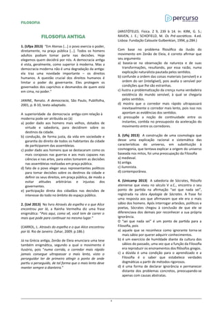 FILOSOFIA
FILOSOFIA ANTIGA
1. (Ufpa 2013) “Em Atenas [...] o povo exercia o poder,
diretamente, na praça pública [...]. Todos os homens
adultos podiam tomar parte nas decisões. Hoje
elegemos quem decidirá por nós. A democracia antiga
é vista, geralmente, como superior à moderna. Mas a
democracia moderna não é uma degradação da antiga:
ela traz uma novidade importante – os direitos
humanos. A questão crucial dos direitos humanos é
limitar o poder do governante. Eles protegem os
governados dos caprichos e desmandos de quem está
em cima, no poder.”
JANINE, Renato. A democracia, São Paulo, Publifolha,
2001, p. 8-10, texto adaptado.
A superioridade da democracia antiga com relação à
moderna pode ser atribuída ao (à)
a) poder dado aos homens mais velhos, dotados de
virtude e sabedoria, para decidirem sobre os
destinos da cidade.
b) condução, de forma justa, da vida em sociedade e
garantia do direito de todos os habitantes da cidade
de participarem das assembleias.
c) poder dado aos homens que se destacaram como os
mais corajosos nas guerras e aos mais capazes nas
ciências e nas artes, para estes tomarem as decisões
nas assembleias realizadas em praça pública.
d) fato de o povo eleger seus representantes políticos
para tomar decisões sobre os destinos da cidade e
definir os seus direitos, em praça pública, de modo a
evitar atitudes arbitrárias e injustas dos
governantes.
e) participação direta dos cidadãos nas decisões de
interesse do todo no âmbito do espaço público.
2. (Uel 2013) No livro Através do espelho e o que Alice
encontrou por lá, a Rainha Vermelha diz uma frase
enigmática: “Pois aqui, como vê, você tem de correr o
mais que pode para continuar no mesmo lugar.”
(CARROL, L. Através do espelho e o que Alice encontrou
por lá. Rio de Janeiro: Zahar, 2009. p.186.)
Já na Grécia antiga, Zenão de Eleia enunciara uma tese
também enigmática, segundo a qual o movimento é
ilusório, pois “numa corrida, o corredor mais rápido
jamais consegue ultrapassar o mais lento, visto o
perseguidor ter de primeiro atingir o ponto de onde
partiu o perseguido, de tal forma que o mais lento deve
manter sempre a dianteira.”
(ARISTÓTELES. Física. Z 9, 239 b 14. In: KIRK, G. S.;
RAVEN, J. E.; SCHOFIELD, M. Os Pré-socráticos. 4.ed.
Lisboa: Fundação Calouste Gulbenkian, 1994, p.284.)
Com base no problema filosófico da ilusão do
movimento em Zenão de Eleia, é correto afirmar que
seu argumento
a) baseia-se na observação da natureza e de suas
transformações, resultando, por essa razão, numa
explicação naturalista pautada pelos sentidos.
b) confunde a ordem das coisas materiais (sensível) e a
ordem do ser (inteligível), pois avalia o sensível por
condições que lhe são estranhas.
c) ilustra a problematização da crença numa verdadeira
existência do mundo sensível, à qual se chegaria
pelos sentidos.
d) mostra que o corredor mais rápido ultrapassará
inevitavelmente o corredor mais lento, pois isso nos
apontam as evidências dos sentidos.
e) pressupõe a noção de continuidade entre os
instantes, contida no pressuposto da aceleração do
movimento entre os corredores.
3. (Ufsj 2013) A construção de uma cosmologia que
desse uma explicação racional e sistemática das
características do universo, em substituição à
cosmogonia, que tentava explicar a origem do universo
baseada nos mitos, foi uma preocupação da Filosofia
a) medieval.
b) antiga.
c) iluminista.
d) contemporânea.
4. (Unicamp 2013) A sabedoria de Sócrates, filósofo
ateniense que viveu no século V a.C., encontra o seu
ponto de partida na afirmação “sei que nada sei”,
registrada na obra Apologia de Sócrates. A frase foi
uma resposta aos que afirmavam que ele era o mais
sábio dos homens. Após interrogar artesãos, políticos e
poetas, Sócrates chegou à conclusão de que ele se
diferenciava dos demais por reconhecer a sua própria
ignorância.
O “sei que nada sei” é um ponto de partida para a
Filosofia, pois
a) aquele que se reconhece como ignorante torna-se
mais sábio por querer adquirir conhecimentos.
b) é um exercício de humildade diante da cultura dos
sábios do passado, uma vez que a função da Filosofia
era reproduzir os ensinamentos dos filósofos gregos.
c) a dúvida é uma condição para o aprendizado e a
Filosofia é o saber que estabelece verdades
dogmáticas a partir de métodos rigorosos.
d) é uma forma de declarar ignorância e permanecer
distante dos problemas concretos, preocupando-se
apenas com causas abstratas.
2
 