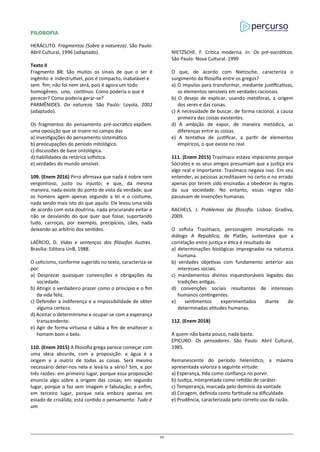 FILOSOFIA
HERÁCLITO. Fragmentos (Sobre a natureza). São Paulo:
Abril Cultural, 1996 (adaptado).
Texto II
Fragmento B8: São muitos os sinais de que o ser é
ingênito e indestrutível, pois é compacto, inabalável e
sem fim; não foi nem será, pois é agora um todo
homogêneo, uno, contínuo. Como poderia o que é
perecer? Como poderia gerar-se?
PARMÊNIDES. Da natureza. São Paulo: Loyola, 2002
(adaptado).
Os fragmentos do pensamento pré-socrático expõem
uma oposição que se insere no campo das
a) investigações do pensamento sistemático.
b) preocupações do período mitológico.
c) discussões de base ontológica.
d) habilidades da retórica sofística.
e) verdades do mundo sensível.
109. (Enem 2016) Pirro afirmava que nada é nobre nem
vergonhoso, justo ou injusto; e que, da mesma
maneira, nada existe do ponto de vista da verdade; que
os homens agem apenas segundo a lei e o costume,
nada sendo mais isto do que aquilo. Ele levou uma vida
de acordo com esta doutrina, nada procurando evitar e
não se desviando do que quer que fosse, suportando
tudo, carroças, por exemplo, precipícios, cães, nada
deixando ao arbítrio dos sentidos.
LAÉRCIO, D. Vidas e sentenças dos filósofos ilustres.
Brasília: Editora UnB, 1988.
O ceticismo, conforme sugerido no texto, caracteriza-se
por:
a) Desprezar quaisquer convenções e obrigações da
sociedade.
b) Atingir o verdadeiro prazer como o princípio e o fim
da vida feliz.
c) Defender a indiferença e a impossibilidade de obter
alguma certeza.
d) Aceitar o determinismo e ocupar-se com a esperança
transcendente.
e) Agir de forma virtuosa e sábia a fim de enaltecer o
homem bom e belo.
110. (Enem 2015) A filosofia grega parece começar com
uma ideia absurda, com a proposição: a água é a
origem e a matriz de todas as coisas. Será mesmo
necessário deter-nos nela e levá-la a sério? Sim, e por
três razões: em primeiro lugar, porque essa proposição
enuncia algo sobre a origem das coisas; em segundo
lugar, porque o faz sem imagem e fabulação; e enfim,
em terceiro lugar, porque nela embora apenas em
estado de crisálida, está contido o pensamento: Tudo é
um.
NIETZSCHE. F. Crítica moderna. In: Os pré-socráticos.
São Paulo: Nova Cultural. 1999
O que, de acordo com Nietzsche, caracteriza o
surgimento da filosofia entre os gregos?
a) O impulso para transformar, mediante justificativas,
os elementos sensíveis em verdades racionais.
b) O desejo de explicar, usando metáforas, a origem
dos seres e das coisas.
c) A necessidade de buscar, de forma racional, a causa
primeira das coisas existentes.
d) A ambição de expor, de maneira metódica, as
diferenças entre as coisas.
e) A tentativa de justificar, a partir de elementos
empíricos, o que existe no real.
111. (Enem 2015) Trasímaco estava impaciente porque
Sócrates e os seus amigos presumiam que a justiça era
algo real e importante. Trasímaco negava isso. Em seu
entender, as pessoas acreditavam no certo e no errado
apenas por terem sido ensinadas a obedecer às regras
da sua sociedade. No entanto, essas regras não
passavam de invenções humanas.
RACHELS. J. Problemas da filosofia. Lisboa: Gradiva,
2009.
O sofista Trasímaco, personagem imortalizado no
diálogo A República, de Platão, sustentava que a
correlação entre justiça e ética é resultado de
a) determinações biológicas impregnadas na natureza
humana.
b) verdades objetivas com fundamento anterior aos
interesses sociais.
c) mandamentos divinos inquestionáveis legados das
tradições antigas.
d) convenções sociais resultantes de interesses
humanos contingentes.
e) sentimentos experimentados diante de
determinadas atitudes humanas.
112. (Enem 2018)
A quem não basta pouco, nada basta.
EPICURO. Os pensadores. São Paulo: Abril Cultural,
1985.
Remanescente do período helenístico, a máxima
apresentada valoriza a seguinte virtude:
a) Esperança, tida como confiança no porvir.
b) Justiça, interpretada como retidão de caráter.
c) Temperança, marcada pelo domínio da vontade.
d) Coragem, definida como fortitude na dificuldade.
e) Prudência, caracterizada pelo correto uso da razão.
32
 