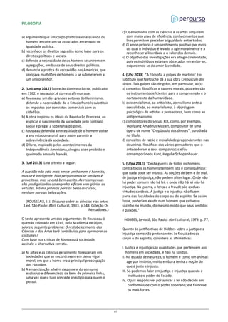 FILOSOFIA
a) argumenta que um corpo político existe quando os
homens encontram-se associados em estado de
igualdade política.
b) reconhece os direitos sagrados como base para os
direitos políticos e sociais.
c) defende a necessidade de os homens se unirem em
agregações, em busca de seus direitos políticos.
d) denuncia a prática da escravidão nas Américas, que
obrigava multidões de homens a se submeterem a
um único senhor.
2. (Unicamp 2012) Sobre Do Contrato Social, publicado
em 1762, e seu autor, é correto afirmar que:
a) Rousseau, um dos grandes autores do Iluminismo,
defende a necessidade de o Estado francês substituir
os impostos por contratos comerciais com os
cidadãos.
b) A obra inspirou os ideais da Revolução Francesa, ao
explicar o nascimento da sociedade pelo contrato
social e pregar a soberania do povo.
c) Rousseau defendia a necessidade de o homem voltar
a seu estado natural, para assim garantir a
sobrevivência da sociedade.
d) O livro, inspirado pelos acontecimentos da
Independência Americana, chegou a ser proibido e
queimado em solo francês.
3. (Uel 2013) Leia o texto a seguir.
A questão não está mais em se um homem é honesto,
mas se é inteligente. Não perguntamos se um livro é
proveitoso, mas se está bem escrito. As recompensas
são prodigalizadas ao engenho e ficam sem glórias as
virtudes. Há mil prêmios para os belos discursos,
nenhum para as belas ações.
(ROUSSEAU, J. J. Discurso sobre as ciências e as artes.
3.ed. São Paulo: Abril Cultural, 1983. p.348. Coleção Os
Pensadores.)
O texto apresenta um dos argumentos de Rousseau à
questão colocada em 1749, pela Academia de Dijon,
sobre o seguinte problema: O restabelecimento das
Ciências e das Artes terá contribuído para aprimorar os
costumes?
Com base nas críticas de Rousseau à sociedade,
assinale a alternativa correta.
a) As artes e as ciências geralmente floresceram em
sociedades que se encontravam em pleno vigor
moral, em que a honra era a principal preocupação
dos cidadãos.
b) A emancipação advém da posse e do consumo
exclusivo e diferenciado de bens de primeira linha,
uma vez que o luxo concede prestígio para quem o
possui.
c) Os envolvidos com as ciências e as artes adquirem,
com maior grau de eficiência, conhecimentos que
lhes permitem perceber a igualdade entre todos.
d) O amor-próprio é um sentimento positivo por meio
do qual o indivíduo é levado a agir moralmente e a
reconhecer a liberdade e o valor dos demais.
e) O objetivo das investigações era atingir celebridade,
pois os indivíduos estavam obcecados em exibir-se,
esquecendo-se do amor à verdade.
4. (Ufsj 2013) “A Filosofia a golpes de martelo” é o
subtítulo que Nietzsche dá à sua obra Crepúsculo dos
ídolos. Tais golpes são dirigidos, em particular, ao(s)
a) conceitos filosóficos e valores morais, pois eles são
os instrumentos eficientes para a compreensão e o
norteamento da humanidade.
b) existencialismo, ao anticristo, ao realismo ante a
sexualidade, ao materialismo, à abordagem
psicológica de artistas e pensadores, bem como ao
antigermanismo.
c) compositores do século XIX, como, por exemplo,
Wolfgang Amadeus Mozart, compositor de uma
ópera de nome “Crepúsculo dos deuses”, parodiada
no título.
d) conceitos de razão e moralidade preponderantes nas
doutrinas filosóficas dos vários pensadores que o
antecederam e seus compatriotas e/ou
contemporâneos Kant, Hegel e Schopenhauer.
5. (Ufpa 2013) “Desta guerra de todos os homens
contra todos os homens também isto é consequência:
que nada pode ser injusto. As noções de bem e de mal,
de justiça e injustiça, não podem aí ter lugar. Onde não
há poder comum não há lei, e onde não há lei não há
injustiça. Na guerra, a força e a fraude são as duas
virtudes cardeais. A justiça e a injustiça não fazem
parte das faculdades do corpo ou do espírito. Se assim
fosse, poderiam existir num homem que estivesse
sozinho no mundo, do mesmo modo que seus sentidos
e paixões.”
HOBBES, Leviatã, São Paulo: Abril cultural, 1979, p. 77.
Quanto às justificativas de Hobbes sobre a justiça e a
injustiça como não pertencentes às faculdades do
corpo e do espírito, considere as afirmativas:
I. Justiça e injustiça são qualidades que pertencem aos
homens em sociedade, e não na solidão.
II. No estado de natureza, o homem é como um animal:
age por instinto, muito embora tenha a noção do
que é justo e injusto.
III. Só podemos falar em justiça e injustiça quando é
instituído o poder do Estado.
IV. O juiz responsável por aplicar a lei não decide em
conformidade com o poder soberano; ele favorece
os mais fortes.
37
 