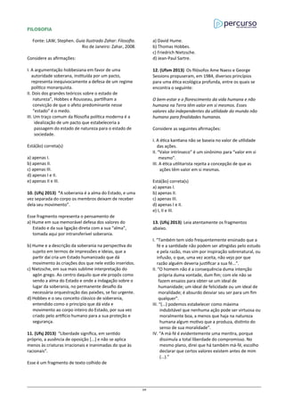FILOSOFIA
Fonte: LAW, Stephen. Guia Ilustrado Zahar: Filosofia.
Rio de Janeiro: Zahar, 2008.
Considere as afirmações:
I. A argumentação hobbesiana em favor de uma
autoridade soberana, instituída por um pacto,
representa inequivocamente a defesa de um regime
político monarquista.
II. Dois dos grandes teóricos sobre o estado de
natureza”, Hobbes e Rousseau, partilham a
convicção de que o afeto predominante nesse
“estado” é o medo.
III. Um traço comum da filosofia política moderna é a
idealização de um pacto que estabeleceria a
passagem do estado de natureza para o estado de
sociedade.
Está(ão) correta(s)
a) apenas I.
b) apenas II.
c) apenas III.
d) apenas I e II.
e) apenas II e III.
10. (Ufsj 2013) “A soberania é a alma do Estado, e uma
vez separada do corpo os membros deixam de receber
dela seu movimento”.
Esse fragmento representa o pensamento de
a) Hume em sua memorável defesa dos valores do
Estado e da sua ligação direta com a sua “alma”,
tomada aqui por intransferível soberania.
b) Hume e a descrição da soberania na perspectiva do
sujeito em termos de impressões e ideias, que a
partir daí cria um Estado humanizado que dá
movimento às criações dos que nele estão inseridos.
c) Nietzsche, em sua mais sublime interpretação do
agón grego. Ao centro daquilo que ele propôs como
sendo a alma do Estado e onde a indagação sobre o
lugar da soberania, no permanente desafio da
necessária orquestração das paixões, se faz urgente.
d) Hobbes e o seu conceito clássico de soberania,
entendido como o princípio que dá vida e
movimento ao corpo inteiro do Estado, por sua vez
criado pelo artifício humano para a sua proteção e
segurança.
11. (Ufsj 2013) “Liberdade significa, em sentido
próprio, a ausência de oposição [...] e não se aplica
menos às criaturas irracionais e inanimadas do que às
racionais”.
Esse é um fragmento de texto colhido de
a) David Hume.
b) Thomas Hobbes.
c) Friedrich Nietzsche.
d) Jean-Paul Sartre.
12. (Ufsm 2013) Os filósofos Ame Naess e George
Sessions propuseram, em 1984, diversos princípios
para uma ética ecológica profunda, entre os quais se
encontra o seguinte:
O bem-estar e o florescimento da vida humana e não
humana na Terra têm valor em si mesmos. Esses
valores são independentes da utilidade do mundo não
humano para finalidades humanas.
Considere as seguintes afirmações:
I. A ética kantiana não se baseia no valor de utilidade
das ações.
II. “Valor intrínseco” é um sinônimo para “valor em si
mesmo”.
III. A ética utilitarista rejeita a concepção de que as
ações têm valor em si mesmas.
Está(ão) correta(s)
a) apenas I.
b) apenas II.
c) apenas III.
d) apenas I e II.
e) I, II e III.
13. (Ufsj 2013) Leia atentamente os fragmentos
abaixo.
I. “Também tem sido frequentemente ensinado que a
fé e a santidade não podem ser atingidas pelo estudo
e pela razão, mas sim por inspiração sobrenatural, ou
infusão, o que, uma vez aceita, não vejo por que
razão alguém deveria justificar a sua fé...”.
II. “O homem não é a consequência duma intenção
própria duma vontade, dum fim; com ele não se
fazem ensaios para obter-se um ideal de
humanidade; um ideal de felicidade ou um ideal de
moralidade; é absurdo desviar seu ser para um fim
qualquer”.
III. “(...) podemos estabelecer como máxima
indubitável que nenhuma ação pode ser virtuosa ou
moralmente boa, a menos que haja na natureza
humana algum motivo que a produza, distinto do
senso de sua moralidade”.
IV. “A má-fé é evidentemente uma mentira, porque
dissimula a total liberdade do compromisso. No
mesmo plano, direi que há também má-fé, escolho
declarar que certos valores existem antes de mim
(...).”
39
 