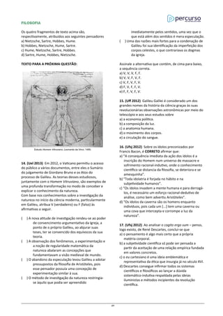 FILOSOFIA
Os quatro fragmentos de texto acima são,
respectivamente, atribuídos aos seguintes pensadores
a) Nietzsche, Sartre, Hobbes, Hume.
b) Hobbes, Nietzsche, Hume, Sartre.
c) Hume, Nietzsche, Sartre, Hobbes.
d) Sartre, Hume, Hobbes, Nietzsche.
TEXTO PARA A PRÓXIMA QUESTÃO:
14. (Uel 2013) Em 2012, o Vaticano permitiu o acesso
do público a vários documentos, entre eles o Sumário
do julgamento de Giordano Bruno e os Atos do
processo de Galileu. As teorias desses estudiosos,
juntamente com o Homem Vitruviano, são exemplos de
uma profunda transformação no modo de conceber e
explicar o conhecimento da natureza.
Com base nos conhecimentos sobre a investigação da
natureza no início da ciência moderna, particularmente
em Galileu, atribua V (verdadeiro) ou F (falso) às
afirmativas a seguir.
( ) A nova atitude de investigação rendeu-se ao poder
de convencimento argumentativo da Igreja, a
ponto de o próprio Galileu, ao abjurar suas
teses, ter se convencido dos equívocos da sua
teoria.
( ) A observação dos fenômenos, a experimentação e
a noção de regularidade matemática da
natureza abalaram as concepções que
fundamentavam a visão medieval de mundo.
( ) O abandono da especulação levou Galileu a adotar
pressupostos da filosofia de Aristóteles, pois
esse pensador possuía uma concepção de
experimentação similar à sua.
( ) O método de investigação da natureza restringia-
se àquilo que podia ser apreendido
imediatamente pelos sentidos, uma vez que o
que está além dos sentidos é mera especulação.
( ) Uma das razões mais fortes para a condenação de
Galileu foi sua identificação da imperfeição dos
corpos celestes, o que contrariava os dogmas
da igreja.
Assinale a alternativa que contém, de cima para baixo,
a sequência correta.
a) V, V, V, F, F.
b) V, V, F, V, F.
c) V, F, V, F, V.
d) F, V, F, F, V.
e) F, F, V, F, V.
15. (Uff 2012) Galileu Galilei é considerado um dos
grandes nomes da história da ciência graças às suas
revolucionárias observações astronômicas por meio do
telescópio e aos seus estudos sobre
a) a economia política.
b) a composição da luz.
c) a anatomia humana.
d) o movimento dos corpos.
e) a circulação do sangue.
16. (Ufsj 2012) Sobre os ídolos preconizados por
Francis Bacon, é CORRETO afirmar que:
a) “A consequência imediata da ação dos ídolos é a
inscrição do Homem num universo de massacre e
sofrimento racional-indutivo, onde o conhecimento
científico se distancia da filosofia, se deteriora e se
amesquinha”.
b) “Toda idolatria é forjada no hábito e na
subjetividade humanos”.
c) “Os ídolos invadem a mente humana e para derrogá-
los, é necessário um esforço racional-dedutivo de
análise, como bem advertiu Aristóteles”.
d) “Os ídolos da caverna são os homens enquanto
indivíduos, pois cada um [...] tem uma caverna ou
uma cova que intercepta e corrompe a luz da
natureza”.
17. (Ufsj 2012) Ao analisar o cogito ergo sum – penso,
logo existo, de René Descartes, conclui-se que
a) o pensamento é algo mais certo que a própria
matéria corporal.
b) a subjetividade científica só pode ser pensada a
partir da aceitação de uma relação empírica fundada
em valores concretos.
c) o eu cartesiano é uma ideia emblemática e
representativa da ética que insurgia já no século XVI.
d) Descartes consegue infirmar todos os sistemas
científicos e filosóficos ao lançar a dúvida
sistemático-indutiva respaldada pelas ideias
iluministas e métodos incipientes da revolução
científica.
40
 