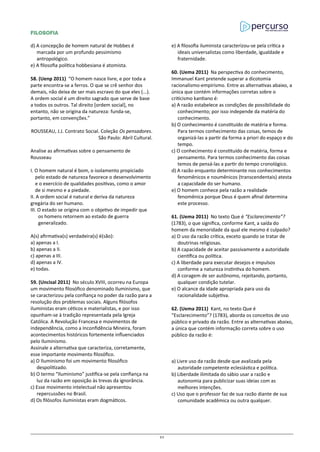 FILOSOFIA
d) A concepção de homem natural de Hobbes é
marcada por um profundo pessimismo
antropológico.
e) A filosofia política hobbesiana é atomista.
58. (Uenp 2011) “O homem nasce livre, e por toda a
parte encontra-se a ferros. O que se crê senhor dos
demais, não deixa de ser mais escravo do que eles (...).
A ordem social é um direito sagrado que serve de base
a todos os outros. Tal direito [ordem social], no
entanto, não se origina da natureza: funda-se,
portanto, em convenções.”
ROUSSEAU, J.J. Contrato Social. Coleção Os pensadores.
São Paulo: Abril Cultural.
Analise as afirmativas sobre o pensamento de
Rousseau
I. O homem natural é bom, o isolamento propiciado
pelo estado de natureza favorece o desenvolvimento
e o exercício de qualidades positivas, como o amor
de si mesmo e a piedade.
II. A ordem social é natural e deriva da natureza
gregária do ser humano.
III. O estado se origina com o objetivo de impedir que
os homens retornem ao estado de guerra
generalizado.
A(s) afirmativa(s) verdadeira(s) é(são):
a) apenas a I.
b) apenas a II.
c) apenas a III.
d) apenas a IV.
e) todas.
59. (Uncisal 2011) No século XVIII, ocorreu na Europa
um movimento filosófico denominado Iluminismo, que
se caracterizou pela confiança no poder da razão para a
resolução dos problemas sociais. Alguns filósofos
iluministas eram céticos e materialistas, e por isso
opunham-se à tradição representada pela Igreja
Católica. A Revolução Francesa e movimentos de
independência, como a Inconfidência Mineira, foram
acontecimentos históricos fortemente influenciados
pelo Iluminismo.
Assinale a alternativa que caracteriza, corretamente,
esse importante movimento filosófico.
a) O Iluminismo foi um movimento filosófico
despolitizado.
b) O termo “Iluminismo” justifica-se pela confiança na
luz da razão em oposição às trevas da ignorância.
c) Esse movimento intelectual não apresentou
repercussões no Brasil.
d) Os filósofos iluministas eram dogmáticos.
e) A filosofia iluminista caracterizou-se pela crítica a
ideais universalistas como liberdade, igualdade e
fraternidade.
60. (Uema 2011) Na perspectiva do conhecimento,
Immanuel Kant pretende superar a dicotomia
racionalismo-empirismo. Entre as alternativas abaixo, a
única que contém informações corretas sobre o
criticismo kantiano é:
a) A razão estabelece as condições de possibilidade do
conhecimento; por isso independe da matéria do
conhecimento.
b) O conhecimento é constituído de matéria e forma.
Para termos conhecimento das coisas, temos de
organizá-las a partir da forma a priori do espaço e do
tempo.
c) O conhecimento é constituído de matéria, forma e
pensamento. Para termos conhecimento das coisas
temos de pensá-las a partir do tempo cronológico.
d) A razão enquanto determinante nos conhecimentos
fenomênicos e noumênicos (transcendentais) atesta
a capacidade do ser humano.
e) O homem conhece pela razão a realidade
fenomênica porque Deus é quem afinal determina
este processo.
61. (Uema 2011) No texto Que é “Esclarecimento”?
(1783), o que significa, conforme Kant, a saída do
homem da menoridade da qual ele mesmo é culpado?
a) O uso da razão crítica, exceto quando se tratar de
doutrinas religiosas.
b) A capacidade de aceitar passivamente a autoridade
científica ou política.
c) A liberdade para executar desejos e impulsos
conforme a natureza instintiva do homem.
d) A coragem de ser autônomo, rejeitando, portanto,
qualquer condição tutelar.
e) O alcance da idade apropriada para uso da
racionalidade subjetiva.
62. (Uema 2011) Kant, no texto Que é
“Esclarecimento”? (1783), aborda os conceitos de uso
público e privado da razão. Entre as alternativas abaixo,
a única que contém informação correta sobre o uso
público da razão é:
a) Livre uso da razão desde que avalizada pela
autoridade competente eclesiástica e política.
b) Liberdade ilimitada do sábio usar a razão e
autonomia para publicizar suas ideias com as
melhores intenções.
c) Uso que o professor faz de sua razão diante de sua
comunidade acadêmica ou outra qualquer.
51
 