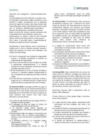 FILOSOFIA
anteriores, que advogavam a descontinuidade entre
ambos.
A continuidade entre mito e filosofia, no entanto, não
foi entendida univocamente. Alguns estudiosos, como
Cornford e Jaeger, consideraram que as perguntas
acerca da origem do mundo e das coisas haviam sido
respondidas pelos mitos e pela filosofia nascente, dado
que os primeiros filósofos haviam suprimido os
aspectos antropomórficos e fantásticos dos mitos.
Ainda no século XX, Vernant, mesmo aceitando certa
continuidade entre mito e filosofia, criticou seus
predecessores, ao rejeitar a ideia de que a filosofia
apenas afirmava, de outra maneira, o mesmo que o
mito. Assim, a discussão sobre a especificidade da
filosofia em relação ao mito foi retomada.
Considerando o breve histórico acima, concernente à
relação entre o mito e a filosofia nascente, assinale a
opção que expressa, de forma mais adequada, essa
relação na Grécia Antiga.
a) O mito é a expressão mais acabada da religiosidade
arcaica, e a filosofia corresponde ao advento da
razão liberada da religiosidade.
b) O mito é uma narrativa em que a origem do mundo
é apresentada imaginativamente, e a filosofia
caracteriza-se como explicação racional que retoma
questões presentes no mito.
c) O mito fundamenta-se no rito, é infantil, pré-lógico e
irracional, e a filosofia, também fundamentada no
rito, corresponde ao surgimento da razão na Grécia
Antiga.
d) O mito descreve nascimentos sucessivos, incluída a
origem do ser, e a filosofia descreve a origem do ser
a partir do dilema insuperável entre caos e medida.
14. (Unicentro 2012) A passagem do Mito ao Logos na
Grécia antiga foi fruto de um amadurecimento lento e
processual. Por muito tempo, essas duas maneiras de
explicação do real conviveram sem que se traçasse um
corte temporal mais preciso. Com base nessa
afirmativa, é correto afirmar:
a) O modo de vida fechado do povo grego facilitou a
passagem do Mito ao Logos.
b) A passagem do Mito ao Logos, na Grécia, foi
responsabilidade dos tiranos de Siracusa.
c) A economia grega estava baseada na
industrialização, e isso facilitou a passagem do Mito
ao Logos.
d) O povo grego antigo, nas viagens, se encontrava com
outros povos com as mesmas preocupações e
culturas, o que contribuiu para a passagem do Mito
ao Logos.
e) A atividade comercial e as constantes viagens
oportunizaram a troca de
informações/conhecimentos, a
observação/assimilação dos modos de vida de
outros povos, contribuindo, assim, de modo
decisivo, para a construção da passagem do Mito ao
Logos.
15. (Uncisal 2012) O conhecimento mítico apresenta
características próprias que o diferencia de outros
modos de conhecer. Ele invariavelmente se vincula ao
conhecimento religioso, mas conserva suas funções
especificas: acomodar e tranquilizar o homem em meio
a um mundo caótico e hostil. Nas sociedades em que
ele se apresenta como um modo válido de explicação
da realidade assume uma abrangência tamanha que
determina a totalidade da vida, tanto no âmbito
público como privado. Com referência ao
conhecimento mítico, é incorreto afirmar que
a) a adesão ao conhecimento mítico ocorre sem
necessidade de demonstração, apenas se aceita a
autoridade do narrador.
b) as explicações oferecidas pelo conhecimento mítico
essencialmente são de natureza cosmogônica.
c) as representações sobrenaturais são utilizadas no
intuito de explicar os fenômenos naturais.
d) a narrativa mítica faz uso de uma linguagem
simbólica e imaginária.
e) se pauta na reflexão, apresentando a racionalidade e
a cosmologia como componentes definidores do seu
modo próprio de ser.
16. (Unesp 2012) Aedo e adivinho têm em comum um
mesmo dom de “vidência”, privilégio que tiveram de
pagar pelo preço dos seus olhos. Cegos para a luz, eles
veem o invisível. O deus que os inspira mostra-lhes, em
uma espécie de revelação, as realidades que escapam
ao olhar humano. Sua visão particular age sobre as
partes do tempo inacessíveis às criaturas mortais: o
que aconteceu outrora, o que ainda não é.
(Jean-Pierre Vernant. Mito e pensamento entre os
gregos, 1990. Adaptado.)
O texto refere-se à cultura grega antiga e menciona,
entre outros aspectos,
a) o papel exercido pelos poetas, responsáveis pela
transmissão oral das tradições, dos mitos e da
memória.
b) a prática da feitiçaria, estimulada especialmente nos
períodos de seca ou de infertilidade da terra.
c) o caráter monoteísta da sociedade, que impedia a
difusão dos cultos aos deuses da tradição clássica.
d) a forma como a história era escrita e lida entre os
povos da península balcânica.
e) o esforço de diferenciar as cidades-estados e
reforçar o isolamento e a autonomia em que viviam.
5
 
