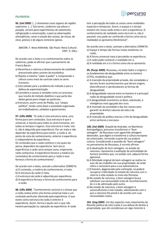 FILOSOFIA
96. (Uel 2009) [...] chamamos esses lugares de regiões
superiores. [...] Tais torres, conforme sua altura e
posição, servem para experimentos de isolamento,
refrigeração e conservação, e para as observações
atmosféricas, como o estudo dos ventos, da chuva, da
neve, granizo e de alguns meteoros ígneos.
(BACON, F. Nova Atlântida. São Paulo: Nova Cultural.
1997. P; 246.)
De acordo com o texto e os conhecimentos sobre os
subtemas, pode-se afirmar que o pensamento de
Francis Bacon:
a) Reconhece e valoriza o distanciamento da realidade
preconizado pelos autores da escolástica.
b) Rejeita a máxima “saber é poder” e compreende a
ciência como meio de controle sobre os seres
humanos.
c) Está voltado para o problema do método e para a
defesa da experimentação.
d) Considera o acesso à verdade como um processo
que resulta do método dialético e que parte dos
dados gerais para chegar ao particular.
e) Estrutura, assim como de Platão, sua “utopia
política”, tendo como base a sociedade organizada
em trabalhadores, soldados e governantes.
97. (Ufla 2009) “A razão é uma estrutura vazia, uma
forma pura sem conteúdos. Essa estrutura é que é
universal, a mesma para todos os seres humanos, em
todos os tempos e lugares. Essa estrutura é inata, isto
é, não é adquirida pela experiência. Por ser inata e não
depender da experiência para existir, a razão é, do
ponto de vista do conhecimento, anterior à experiência
e independente da experiência.
Os conteúdos que a razão conhece e nos quais ela
pensa, dependem da experiência. Sem ela (a
experiência) a razão seria sempre vazia, inoperante,
nada conheceria. A experiência fornece a matéria (os
conteúdos) do conhecimento para a razão e essa
fornece a forma do conhecimento”.
De acordo com o texto, assinale a alternativa CORRETA.
a) O conteúdo, a matéria do conhecimento, é inato.
b) A estrutura da razão é inata.
c) A estrutura da razão é adquirida por experiência.
d) A experiência fornece a forma do conhecimento para
a razão.
98. (Ufla 2009) “Conhecimento racional é a síntese que
a razão realiza entre uma forma universal inata e um
conteúdo particular oferecido pela experiência. O que
existe como estrutura da razão é anterior à
experiência. Assim, forma é aquilo sem o que não
haveria percepção ou captação da experiência. A razão
tem a percepção de todas as coisas como realidades
espaciais e temporais. Assim, o espaço e o tempo
existem em nossa razão antes e sem a experiência. O
conhecimento da realidade como ela é em si, não é
possível, mas pode ser conhecida a forma como ela (a
realidade) se apresenta (fenômeno)”.
De acordo com o texto, assinale a alternativa CORRETA.
a) Espaço e tempo são formas inatas existentes na
razão.
b) A forma universal inata é percebida na experiência.
c) A razão pode conhecer a realidade em si.
d) A realidade em si é a forma como ela se apresenta.
99. (Pucpr 2009) Rousseau, no texto Sobre a origem e
os fundamentos da desigualdade entre os homens
(1755), estabelece que:
a) A invenção da propriedade privada, das sociedades e
das leis foram acontecimentos que deram origem,
diversificaram e aprofundaram as formas de
desigualdade.
b) A desigualdade natural entre os homens é a principal
razão da desigualdade social e política.
c) A desigualdade econômica se deve, sobretudo, à
inteligência mais aguçada dos ricos.
d) A invenção da sociedade e das leis nasceu para
garantir os direitos naturais da vida e da
propriedade.
e) A invenção da política marcou o fim da desigualdade
entre senhores e escravos.
100. (Uel 2009) Oswald de Andrade, no Manifesto
Antropofágico, procurou transformar o “bom
selvagem” de Rousseau num aguerrido selvagem
devorador, que digere e transforma a cultura europeia
do colonizador, tornando-a parte de sua própria
cultura. Considerando a questão do “bom selvagem”
no pensamento de Rousseau, é correto afirmar.
a) A idealização do bom selvagem, no estado de
natureza, representa a exaltação da animalidade do
homem primitivo que, no estado civil, adquire forma
agressiva.
b) A felicidade original do bom selvagem se realiza no
suor de seu trabalho em sua propriedade, de onde
retira o necessário para a sua sobrevivência.
c) O homem, degenerado pela civilização, só poderá
recuperar a felicidade no estado de natureza com o
retorno à vida isolada no meio das florestas.
d) No estado de natureza, o bom selvagem busca
satisfazer sua necessidade inata de reconhecimento
de si e de admiração pelo outro.
e) No estado de natureza, o bom selvagem é
autossuficiente e vive isolado, sobrevivendo com o
que a natureza lhe provê e de acordo com suas
necessidades inatas.
101. (Ueg 2009) Um dos aspectos mais importantes da
filosofia política de John Locke é sua defesa do direito à
propriedade, que ele considerava ser algo inerente à
62
 