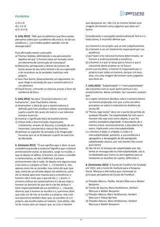 FILOSOFIA
c) III e IV
d) I, II e IV
e) II, III e IV
4. (Ufsj 2013) “Não que acreditemos que Deus exista;
pensamos antes que o problema não está aí, no da sua
existência [...] os cristãos podem apelidar-nos de
desesperados”.
Essa afirmação revela o pensador
a) Thomas Hobbes, defendendo o seu pensamento
objetivo de que “o homem deve ser tomado como
um elemento de construção da monarquia”.
b) Nietzsche, perseguindo o direito do homem de
tomar posse do seu reino animal e da sua superação
e de reconduzir-se às verdades implícitas nele
próprio.
c) Jean-Paul Sartre, desenvolvendo um argumento, no
qual chega à conclusão de que o existencialismo é
um otimismo.
d) David Hume, criticando as clássicas provas a favor da
existência de Deus.
5. (Ufsj 2013) Na obra “O existencialismo é um
humanismo”, Jean-Paul Sartre intenta
a) desenvolver a ideia de que o existencialismo é
definido pela livre escolha e valores inventados pelo
sujeito a partir dos quais ele exerce a sua natureza
humana essencial.
b) mostrar o significado ético do existencialismo.
c) criticar toda a discriminação imposta pelo
cristianismo, através do discurso, à condição de ser
inexorável, característica natural dos homens.
d) delinear os aspectos da sensação e da imaginação
humanas que só se fortalecem a partir do exercício
da liberdade.
6. (Unioeste 2012) “O que significa aqui o dizer-se que
a existência precede a essência? Significa que o homem
primeiramente existe, se descobre, surge no mundo; e
que só depois se define. O homem, tal como o concebe
o existencialista, se não é definível, é porque
primeiramente não é nada. Só depois será alguma coisa
e tal como a si próprio se fizer. (...) O homem é, não
apenas como ele se concebe, mas como ele quer que
seja, como ele se concebe depois da existência, como
ele se deseja após este impulso para a existência; o
homem não é mais que o que ele faz. (...) Assim, o
primeiro esforço do existencialismo é o de por todo o
homem no domínio do que ele é e de lhe atribuir a
total responsabilidade de sua existência. (...) Quando
dizemos que o homem se escolhe a si, queremos dizer
que cada um de nós se escolhe a si próprio; mas com
isso queremos também dizer que, ao escolher-se a si
próprio, ele escolhe todos os homens. Com efeito, não
há de nossos atos um sequer que, ao criar o homem
que desejamos ser, não crie ao mesmo tempo uma
imagem do homem como julgamos que deve ser”.
Sartre.
Considerando a concepção existencialista de Sartre e o
texto acima, é incorreto afirmar que
a) o homem é um projeto que se vive subjetivamente.
b) o homem é um ser totalmente responsável por sua
existência.
c) por haver uma natureza humana determinada, no
homem a essência precede a existência.
d) o homem é o que se lança para o futuro e que é
consciente deste projetar-se no futuro.
e) em suas escolhas, o homem é responsável por si
próprio e por todos os homens, porque, em seus
atos, cria uma imagem do homem como julgamos
que deve ser.
7. (Ufsj 2012) “Subjetividade” e “intersubjetividade”
são conceitos com os quais Sartre pontua o seu
existencialismo. Nesse contexto, tais conceitos revelam
que
a) o cogito cartesiano desabou sobre o existencialismo
na mesma proporção com que a virtu socrática
precipitou-se sobre o materialismo dialético do
século XX.
b) “Penso, logo existo” deve ser o ponto de partida de
qualquer filosofia. Tal subjetividade faz com que o
Homem não seja visto como objeto, o que lhe
confere verdadeira dignidade. A descoberta de si
mesmo o leva, necessariamente, à descoberta do
outro, implicando uma intersubjetividade.
c) o Homem é dado, é unidade, é união e é
intersubjetividade; portanto, a sua existência é
agregadora e desapegada da tão apregoada
subjetividade clássica, por isso mesmo tão crucial
para Sartre.
d) não há um só lampejo de subjetividade que não
tenha se reinaugurado na intersubjetividade, isto é,
na idealidade que instrui as prerrogativas para se
instalarem as escolhas do sujeito, definindo-o.
8. (Unimontes 2012) A Escola de Frankfurt foi fundada
em 1923, sob o nome de Instituto para a Pesquisa
Social. Marque a alternativa que contempla os
principais pensadores da Escola de Frankfurt.
a) Theodor Adorno, Platão, Herbert Marcuse e Walter
Benjamin.
b) Tomás de Aquino, Marx Horkheimer, Herbert
Marcuse e Walter Benjamin.
c) Theodor Adorno, Marx Horkheimer, Herbert
Marcuse e Tobias Barreto.
d) Theodor Adorno, Marx Horkheimer, Herbert
Marcuse e Walter Benjamin.
73
 