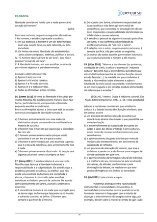 FILOSOFIA
liberdade coincide no fundo com o nada que está no
coração do homem”.
Sartre.
Com base no texto, seguem as seguintes afirmativas:
I. No homem, a existência precede a essência.
II. Em sua essência, o homem é um ser determinado
quer seja, ou por Deus, ou pela natureza, ou pela
sociedade.
III. Os limites da minha liberdade são estabelecidos
pelos valores religiosos, estéticos, políticos e sociais.
IV. “O homem não está livre de ser livre”, pois não é
possível “cessar de ser livre”.
V. A liberdade humana, em suas escolhas, se orienta
por valores objetivos e pré-determinados.
Assinale a alternativa correta.
a) Apenas II está correta.
b) Apenas I e IV estão corretas.
c) Apenas II e IV estão corretas.
d) Apenas III e V estão corretas.
e) Todas as afirmativas estão corretas.
16. (Uema 2011) O tema da liberdade é discutido por
muitos filósofos. No existencialismo francês, Jean-Paul
Sartre, particularmente, compreende a liberdade
enquanto escolha incondicional.
Entre as afirmações abaixo, a única que está de acordo
com essa concepção de liberdade humana é:
a) O homem primeiramente tem uma essência
divinizada e depois uma existência manifestada na
história de sua vida.
b) O homem não é mais do que aquilo que a sociedade
faz com ele.
c) O homem primeiramente existe porque sendo
consciente é um ser em si e para o outro.
d) O homem é determinado por uma essência superior,
que é o Deus da existência, pois, primeiramente não
é nada.
e) O homem primeiramente não é nada. Só depois será
alguma coisa e tal como a si próprio se fizer.
17. (Uenp 2011) O existencialismo é uma corrente
filosófica que destaca a liberdade individual, a
responsabilidade e a subjetividade. Ele acredita que a
existência precede a essência, ou melhor, que não
existe uma essência do humano pré-concebida e
eterna, o humano é construído pelas escolhas
individuais na história pessoal de cada um. De acordo
com o pensamento de Sartre, assinale a alternativa
incorreta:
a) A consciência humana é um nada que se projeta para
se tornar algo, de forma que lançando-se no mundo
e sofrendo com ele, se define. O homem será
sempre o que fizer de si mesmo.
b) De acordo com Sartre, o homem é responsável por
suas escolhas e não deve agir com má fé de
consciência, que consistiria na simulação de não ser
livre, imputando a responsabilidade da felicidade ou
infelicidade a causas externas.
c) A existência pessoal de alguém é atestada pelo olhar
do outro, e isso confirma a dialeticidade da
existência humana, de “ser com o outro”.
d) A relação com o outro, no pensamento sartreano, é
sempre pacífica, não gera crises ou angústias.
e) Os outros são todos aqueles que revelam voluntária
ou involuntariamente o homem a ele mesmo.
18. (Ufpa 2011) “Adorno e Horkheimer (os primeiros,
na década de 1940, a utilizar a expressão “indústria
cultural” tal como hoje a entendemos) acreditam que
esta indústria desempenha as mesmas funções de um
estado fascista (...) na medida em que o individuo é
levado a não meditar sobre si mesmo e sobre a
totalidade do meio social circundante, transformando-
se em mero joguete e em simples produto alimentador
do sistema que o envolve.”
(COELHO, Teixeira. O que é indústria cultural, São
Paulo, Editora Brasiliense, 1987, p. 33. Texto adaptado)
Adorno e Horkeimer consideram que a indústria
cultural e o Estado fascista têm funções similares, pois
em ambos ocorre
a) um processo de democratização da cultura ao
colocá-la ao alcance das massas o que possibilita sua
conscientização.
b) o desenvolvimento da capacidade do sujeito de
julgar o valor das obras artísticas e bens culturais,
assim como de conviver em harmonia com seus
semelhantes.
c) o aprimoramento do gosto estético por meio da
indústria do entretenimento, em detrimento da
capacidade de reflexão.
d) um processo de alienação do homem, que leva o
indivíduo a perder ou a não formar uma imagem de
si e da sociedade em que vive.
e) o aprimoramento da formação cultural do individuo
e a melhoria do seu convívio social pela inculcação
de valores, de atitudes conformistas e pela
eliminação do debate, na medida em que este
produz divergências no âmbito da sociedade.
19. (Uel 2011) Leia o texto a seguir.
Habermas distingue entre racionalidade
instrumental e racionalidade comunicativa. A
racionalidade comunicativa ocorre quando os seres
humanos recorrem à linguagem com o intuito de
alcançar o entendimento não coagido sobre algo, por
exemplo, decidir sobre a maneira correta de agir (ação
76
 