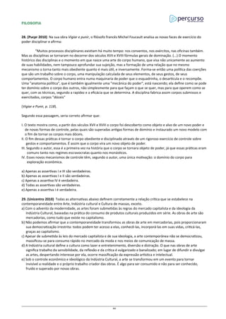 FILOSOFIA
28. (Pucpr 2010) Na sua obra Vigiar e punir, o filósofo francês Michel Foucault analisa as novas faces de exercício do
poder disciplinar e afirma:
“Muitos processos disciplinares existiam há muito tempo: nos conventos, nos exércitos, nas oficinas também.
Mas as disciplinas se tornaram no decorrer dos séculos XVII e XVIII fórmulas gerais de dominação. (...) O momento
histórico das disciplinas e o momento em que nasce uma arte do corpo humano, que visa não unicamente ao aumento
de suas habilidades, nem tampouco aprofundar sua sujeição, mas a formação de uma relação que no mesmo
mecanismo o torna tanto mais obediente quanto é mais útil, e inversamente. Forma-se então uma política das coerções
que são um trabalho sobre o corpo, uma manipulação calculada de seus elementos, de seus gestos, de seus
comportamentos. O corpo humano entra numa maquinaria de poder que o esquadrinha, o desarticula e o recompõe.
Uma "anatomia política", que é também igualmente uma "mecânica do poder", está nascendo; ela define como se pode
ter domínio sobre o corpo dos outros, não simplesmente para que façam o que se quer, mas para que operem como se
quer, com as técnicas, segundo a rapidez e a eficácia que se determina. A disciplina fabrica assim corpos submissos e
exercitados, corpos "dóceis"
(Vigiar e Punir, p. 118).
Segundo essa passagem, seria correto afirmar que:
I. O texto mostra como, a partir dos séculos XVII e XVIII o corpo foi descoberto como objeto e alvo de um novo poder e
de novas formas de controle, pelas quais são superadas antigas formas de domínio e instaurado um novo modelo com
o fim de tornar os corpos mais dóceis.
II. O fim dessas práticas é tornar o corpo obediente e disciplinado através de um rigoroso exercício de controle sobre
gestos e comportamentos. É assim que o corpo vira um novo objeto de poder.
III. Segundo o autor, essa é a primeira vez na história que o corpo se tornara objeto de poder, já que essas práticas eram
comuns tanto nos regimes escravocratas quanto nos monásticos.
IV. Esses novos mecanismos de controle têm, segundo o autor, uma única motivação: o domínio do corpo para
exploração econômica.
a) Apenas as assertivas I e III são verdadeiras.
b) Apenas as assertivas I e II são verdadeiras.
c) Apenas a assertiva IV é verdadeira.
d) Todas as assertivas são verdadeiras.
e) Apenas a assertiva I é verdadeira.
29. (Unicentro 2010) Todas as alternativas abaixo definem corretamente a relação crítica que se estabelece na
contemporaneidade entre Arte, Indústria cultural e Cultura de massas, exceto.
a) Com o advento da modernidade, as artes foram submetidas às regras do mercado capitalista e da ideologia da
Indústria Cultural, baseadas na prática do consumo de produtos culturais produzidos em série. As obras de arte são
mercadorias, como tudo que existe no capitalismo.
b) Não podemos afirmar que a contemporaneidade transformou as obras de arte em mercadorias, pois proporcionaram
sua democratização irrestrita: todos podem ter acesso a elas, conhecê-las, incorporá-las em suas vidas, criticá-las,
graças ao capitalismo.
c) Apesar de submetida às leis do mercado capitalista e de sua ideologia, a arte contemporânea não se democratizou,
massificou-se para consumo rápido no mercado da moda e nos meios de comunicação de massa.
d) A Indústria cultural define a cultura como lazer e entretenimento, diversão e distração. O que nas obras de arte
significa trabalho da sensibilidade, da reflexão e da crítica é vulgarizado e banalizado; em lugar de difundir e divulgar
as artes, despertando interesse por ela, ocorre massificação da expressão artística e intelectual.
e) Sob o controle econômico e ideológico da Indústria Cultural, a arte se transformou em um evento para tornar
invisível a realidade e o próprio trabalho criador das obras. É algo para ser consumido e não para ser conhecido,
fruído e superado por novas obras.
80
 