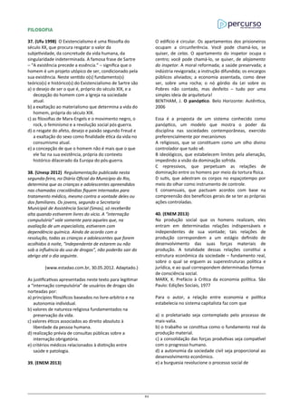 FILOSOFIA
37. (Ufu 1998) O Existencialismo é uma filosofia do
século XX, que procura resgatar o valor da
subjetividade, da concretude da vida humana, da
singularidade indeterminada. A famosa frase de Sartre
– “A existência precede a essência.” – significa que o
homem é um projeto utópico de ser, condicionado pela
sua existência. Neste sentido o(s) fundamento(s)
teórico(s) e histórico(s) do Existencialismo de Sartre são
a) o desejo de ser o que é, próprio do século XIX, e a
decepção do homem com a Igreja na sociedade
atual.
b) a exaltação ao materialismo que determina a vida do
homem, própria do século XIX.
c) as filosofias de Marx-Engels e o movimento negro, o
rock, o feminismo e a revolução social pós-guerra.
d) o resgate do afeto, desejo e paixão segundo Freud e
a exaltação do sexo como finalidade ética da vida no
consumismo atual.
e) a concepção de que o homem não é mais que o que
ele faz na sua existência, própria do contexto
histórico dilacerado da Europa do pós-guerra.
38. (Unesp 2012) Regulamentação publicada nesta
segunda-feira, no Diário Oficial do Município do Rio,
determina que as crianças e adolescentes apreendidos
nas chamadas cracolândias fiquem internados para
tratamento médico, mesmo contra a vontade deles ou
dos familiares. Os jovens, segundo a Secretaria
Municipal de Assistência Social (Smas), só receberão
alta quando estiverem livres do vício. A “internação
compulsória” vale somente para aqueles que, na
avaliação de um especialista, estiverem com
dependência química. Ainda de acordo com a
resolução, todas as crianças e adolescentes que forem
acolhidos à noite, “independente de estarem ou não
sob a influência do uso de drogas”, não poderão sair do
abrigo até o dia seguinte.
(www.estadao.com.br, 30.05.2012. Adaptado.)
As justificativas apresentadas neste texto para legitimar
a “internação compulsória” de usuários de drogas são
norteadas por:
a) princípios filosóficos baseados no livre-arbítrio e na
autonomia individual.
b) valores de natureza religiosa fundamentados na
preservação da vida.
c) valores éticos associados ao direito absoluto à
liberdade da pessoa humana.
d) realização prévia de consultas públicas sobre a
internação obrigatória.
e) critérios médicos relacionados à distinção entre
saúde e patologia.
39. (ENEM 2013)
O edifício é circular. Os apartamentos dos prisioneiros
ocupam a circunferência. Você pode chamá-los, se
quiser, de celas. O apartamento do inspetor ocupa o
centro; você pode chamá-lo, se quiser, de alojamento
do inspetor. A moral reformada; a saúde preservada; a
indústria revigorada; a instrução difundida; os encargos
públicos aliviados; a economia assentada, como deve
ser, sobre uma rocha; o nó górdio da Lei sobre os
Pobres não contado, mas desfeito – tudo por uma
simples ideia de arquitetura!
BENTHAM, J. O panóptico. Belo Horizonte: Autêntica,
2006
Essa é a proposta de um sistema conhecido como
panóptico, um modelo que mostra o poder da
disciplina nas sociedades contemporâneas, exercido
preferencialmente por mecanismos
A religiosos, que se constituem como um olho divino
controlador que tudo vê.
B ideológicos, que estabelecem limites pela alienação,
impedindo a visão da dominação sofrida.
C repressivos, que perpetuam as relações de
dominação entre os homens por meio da tortura física.
D sutis, que adestram os corpos no espaçotempo por
meio do olhar como instrumento de controle.
E consensuais, que pactuam acordos com base na
compreensão dos benefícios gerais de se ter as próprias
ações controladas.
40. (ENEM 2013)
Na produção social que os homens realizam, eles
entram em determinadas relações indispensáveis e
independentes de sua vontade; tais relações de
produção correspondem a um estágio definido de
desenvolvimento das suas forças materiais de
produção. A totalidade dessas relações constitui a
estrutura econômica da sociedade – fundamento real,
sobre o qual se erguem as superestruturas política e
jurídica, e ao qual correspondem determinadas formas
de consciência social.
MARX, K. Prefácio à Crítica da economia política. São
Paulo: Edições Sociais, 1977
Para o autor, a relação entre economia e política
estabelecia no sistema capitalista faz com que
a) o proletariado seja contemplado pelo processo de
mais-valia.
b) o trabalho se constitua como o fundamento real da
produção material.
c) a consolidação das forças produtivas seja compatível
com o progresso humano.
d) a autonomia da sociedade civil seja proporcional ao
desenvolvimento econômico.
e) a burguesia revolucione o processo social de
83
 