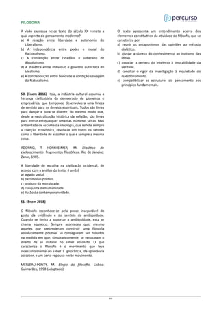 FILOSOFIA
A visão expressa nesse texto do século XX remete a
qual aspecto do pensamento moderno?
a) A relação entre liberdade e autonomia do
Liberalismo.
b) A independência entre poder e moral do
Racionalismo.
c) A convenção entre cidadãos e soberano de
Absolutismo.
d) A dialética entre indivíduo e governo autocrata do
idealismo.
e) A contraposição entre bondade e condição selvagem
do Naturalismo.
50. (Enem 2016) Hoje, a indústria cultural assumiu a
herança civilizatória da democracia de pioneiros e
empresários, que tampouco desenvolvera uma fineza
de sentido para os desvios espirituais. Todos são livres
para dançar e para se divertir, do mesmo modo que,
desde a neutralização histórica da religião, são livres
para entrar em qualquer uma das inúmeras seitas. Mas
a liberdade de escolha da ideologia, que reflete sempre
a coerção econômica, revela-se em todos os setores
como a liberdade de escolher o que é sempre a mesma
coisa.
ADORNO, T HORKHEIMER, M. Dialética do
esclarecimento: fragmentos filosóficos. Rio de Janeiro:
Zahar, 1985.
A liberdade de escolha na civilização ocidental, de
acordo com a análise do texto, é um(a)
a) legado social.
b) patrimônio político.
c) produto da moralidade.
d) conquista da humanidade.
e) ilusão da contemporaneidade.
51. (Enem 2018)
O filósofo reconhece-se pela posse inseparável do
gosto da evidência e do sentido da ambiguidade.
Quando se limita a suportar a ambiguidade, esta se
chama equívoco. Sempre aconteceu que, mesmo
aqueles que pretenderam construir uma filosofia
absolutamente positiva, só conseguiram ser filósofos
na medida em que, simultaneamente, se recusaram o
direito de se instalar no saber absoluto. O que
caracteriza o filósofo é o movimento que leva
incessantemente do saber à ignorância, da ignorância
ao saber, e um certo repouso neste movimento.
MERLEAU-PONTY. M. Elogio da filosofia. Lisboa:
Guimarães, 1998 (adaptado).
O texto apresenta um entendimento acerca dos
elementos constitutivos da atividade do filósofo, que se
caracteriza por
a) reunir os antagonismos das opiniões ao método
dialético.
b) ajustar a clareza do conhecimento ao inatismo das
ideias.
c) associar a certeza do intelecto à imutabilidade da
verdade.
d) conciliar o rigor da investigação à inquietude do
questionamento.
e) compatibilizar as estruturas do pensamento aos
princípios fundamentais.
86
 
