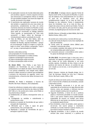 FILOSOFIA
III. As explicações racionais do mundo elaboradas pelos
pré-socráticos seguem o mesmo esquema ternário
que estruturava as cosmogonias míticas na medida
em que também propõem uma teoria da origem do
mundo, do homem e da cidade.
IV. O nascimento das explicações racionais do mundo
são também o surgimento de uma nova ordem do
pensamento, complementar ao mito; em certos
momentos decisivos da história da filosofia as duas
ordens de pensamento chegam a coexistir, exemplo
disso pode ser encontrado no diálogo platônico
Timeu quando, na apresentação do “mito mais
verossímil”, a figura mítica do Demiurgo é
introduzida para explicar a produção do mundo.
V. Tales de Mileto, um dos Sete Sábios, além de
matemático e físico é considerado filósofo – o
fundador da filosofia, segundo Aristóteles – porque
em sua proposição “A água é a origem e a matriz de
todas as coisas” está contida a proposição “Tudo é
um”, ou seja, a representação de unidade.
Assinale a alternativa correta.
a) As proposições III e IV estão incorretas.
b) Somente as proposições I e II estão corretas.
c) Apenas a proposição IV está incorreta.
d) Todas as proposições estão incorretas.
e) Todas as proposições estão corretas.
26. (Enem 2012) Para Platão, o que havia de
verdadeiro em Parmênides era que o objeto de
conhecimento é um objeto de razão e não de sensação,
e era preciso estabelecer uma relação entre objeto
racional e objeto sensível ou material que privilegiasse
o primeiro em detrimento do segundo. Lenta, mas
irresistivelmente, a Doutrina das Ideias formava-se em
sua mente.
ZINGANO, M. Platão e Aristóteles: o fascínio da
filosofia. São Paulo: Odysseus, 2012 (adaptado).
O texto faz referência à relação entre razão e sensação,
um aspecto essencial da Doutrina das Ideias de Platão
(427–346 a.C.). De acordo com o texto, como Platão se
situa diante dessa relação?
a) Estabelecendo um abismo intransponível entre as
duas.
b) Privilegiando os sentidos e subordinando o
conhecimento a eles.
c) Atendo-se à posição de Parmênides de que razão e
sensação são inseparáveis.
d) Afirmando que a razão é capaz de gerar
conhecimento, mas a sensação não.
e) Rejeitando a posição de Parmênides de que a
sensação é superior à razão.
27. (Ufu 2012) A teologia natural, segundo Tomás de
Aquino (1225-1274), é uma parte da filosofia, é a parte
que ele elaborou mais profundamente em sua obra e
na qual ele se manifesta como um gênio
verdadeiramente original. Se se trata de física, de
fisiologia ou dos meteoros, Tomás é simplesmente
aluno de Aristóteles, mas se se trata de Deus, da
origem das coisas e de seu retorno ao Criador, Tomás é
ele mesmo. Ele sabe, pela fé, para que limite se dirige,
contudo, só progride graças aos recursos da razão.
GILSON, Etienne. A Filosofia na Idade Média, São Paulo:
Martins Fontes, 1995, p. 657.
De acordo com o texto acima, é correto afirmar que
a) a obra de Tomás de Aquino é uma mera repetição da
obra de Aristóteles.
b) Tomás parte da revelação divina (Bíblia) para
entender a natureza das coisas.
c) as verdades reveladas não podem de forma alguma
ser compreendidas pela razão humana.
d) é necessário procurar a concordância entre razão e
fé, apesar da distinção entre ambas.
28. (Ufu 2012) Em primeiro lugar, é claro que, com a
expressão “ser segundo a potência e o ato”, indicam-se
dois modos de ser muito diferentes e, em certo
sentido, opostos. Aristóteles, de fato, chama o ser da
potência até mesmo de não-ser, no sentido de que,
com relação ao ser-em-ato, o ser-em-potência é não-
ser-em-ato.
REALE, Giovanni. História da Filosofia Antiga. Vol. II.
Trad. de Henrique Cláudio de Lima Vaz e Marcelo
Perine. São Paulo: Loyola, 1994, p. 349.
A partir da leitura do trecho acima e em conformidade
com a Teoria do Ato e Potência de Aristóteles, assinale
a alternativa correta.
a) Para Aristóteles, ser-em-ato é o ser em sua
capacidade de se transformar em algo diferente dele
mesmo, como, por exemplo, o mármore (ser-em-
ato) em relação à estátua (ser-em-potência).
b) Segundo Aristóteles, a teoria do ato e potência
explica o movimento percebido no mundo sensível.
Tudo o que possui matéria possui potencialidade
(capacidade de assumir ou receber uma forma
diferente de si), que tende a se atualizar (assumindo
ou recebendo aquela forma).
c) Para Aristóteles, a bem da verdade, existe apenas o
ser-em-ato. Isto ocorre porque o movimento
verificado no mundo material é apenas ilusório, e o
que existe é sempre imutável e imóvel.
d) Segundo Aristóteles, o ato é próprio do mundo
sensível (das coisas materiais) e a potência se
8
 