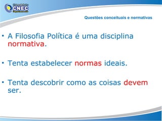 Questões conceituais e normativas

• A Filosofia Política é uma disciplina
normativa.
• Tenta estabelecer normas ideais.
• Tenta descobrir como as coisas devem
ser.

 