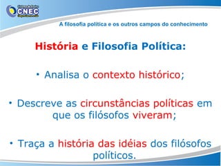 A filosofia política e os outros campos do conhecimento

História e Filosofia Política:
• Analisa o contexto histórico;
• Descreve as circunstâncias políticas em
que os filósofos viveram;
• Traça a história das idéias dos filósofos
políticos.

 