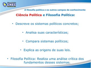 A filosofia política e os outros campos do conhecimento

Ciência Política e Filosofia Política:
• Descreve os sistemas políticos concretos;
• Analisa suas características;
• Compara sistemas políticos;
• Explica as origens de suas leis.
• Filosofia Política: Realiza uma análise crítica dos
fundamentos desses sistemas.

 