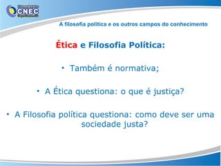 A filosofia política e os outros campos do conhecimento

Ética e Filosofia Política:
• Também é normativa;
• A Ética questiona: o que é justiça?
• A Filosofia política questiona: como deve ser uma
sociedade justa?

 