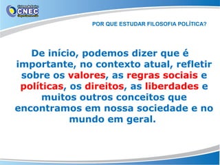 POR QUE ESTUDAR FILOSOFIA POLÍTICA?

De início, podemos dizer que é
importante, no contexto atual, refletir
sobre os valores, as regras sociais e
políticas, os direitos, as liberdades e
muitos outros conceitos que
encontramos em nossa sociedade e no
mundo em geral.

 
