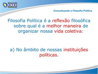 Conceituando a Filosofia Política

Filosofia Política é a reflexão filosófica
sobre qual é a melhor maneira de
organizar nossa vida coletiva:

a) No âmbito de nossas instituições
políticas.

 