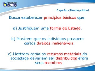 O que faz o filósofo político?

Busca estabelecer princípios básicos que;
a) Justifiquem uma forma de Estado.
b) Mostrem que os indivíduos possuem
certos direitos inalienáveis.
c) Mostrem como os recursos materiais da
sociedade deveriam ser distribuídos entre
seus membros.

 