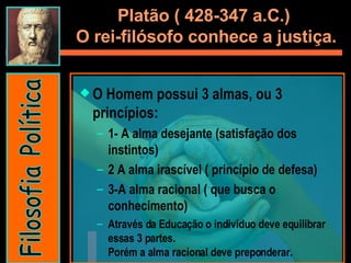 Platão ( 428-347 a.C.)  O rei-filósofo conhece a justiça. O Homem possui 3 almas, ou 3 princípios:  1- A alma desejante (satisfação dos instintos) 2 A alma irascível ( princípio de defesa) 3-A alma racional ( que busca o conhecimento) Através da Educação o individuo deve equilibrar essas 3 partes.  Porém a alma racional deve preponderar.  Filosofia Política 