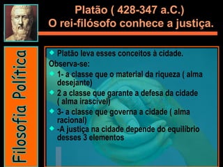 Platão ( 428-347 a.C.)  O rei-filósofo conhece a justiça. Platão leva esses conceitos à cidade.  Observa-se:  1- a classe que o material da riqueza ( alma desejante) 2 a classe que garante a defesa da cidade ( alma irascível) 3- a classe que governa a cidade ( alma racional) -A justiça na cidade depende do equilíbrio desses 3 elementos Filosofia Política 