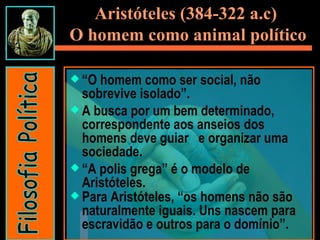 Aristóteles (384-322 a.c)  O homem como animal político “ O homem como ser social, não sobrevive isolado”. A busca por um bem determinado, correspondente aos anseios dos homens deve guiar  e organizar uma sociedade. “ A polis grega” é o modelo de Aristóteles. Para Aristóteles, “os homens não são naturalmente iguais. Uns nascem para escravidão e outros para o domínio”.  Filosofia Política 
