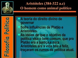 A teoria do direito divino de governar Sofre Influências de Platão e Aristóteles. As Idéias de que o objetivo da política visa o bem comum, que pra Platão era a justiça,e para Aristóteles era a vida boa e feliz, traçaram os rumos da política atual. Aristóteles (384-322 a.c)  O homem como animal político Filosofia Política 