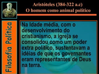 Na Idade média, com o desenvolvimento do cristianismo, a igreja se consolidou como um poder extra político, sustentavam a idéias de que os governantes eram representantes de Deus na terra. Filosofia Política Aristóteles (384-322 a.c)  O homem como animal político 