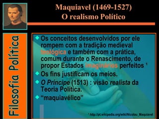 Os conceitos desenvolvidos por ele rompem com a tradição medieval  teológica  e também com a prática, comum durante o Renascimento, de propor Estados  imaginários  perfeitos ¹  Os fins justificam os meios. O Príncipe  (1513) : visão  realista  da Teoria Política. “ maquiavélico”  ¹ http://pt.wikipedia.org/wiki/Nicolau_Maquiavel Maquiavel (1469-1527) O realismo Político Filosofia Política 