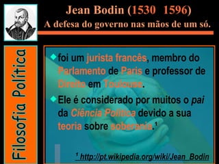 Jean Bodin ( 1530 -  1596 ) A defesa do governo nas mãos de um só.   foi um  jurista   francês , membro do  Parlamento  de  Paris  e professor de  Direito  em  Toulouse .  Ele é considerado por muitos o  pai  da  Ciência Política  devido a sua  teoria  sobre  soberania .¹  ¹  http://pt.wikipedia.org/wiki/Jean_Bodin Filosofia Política 